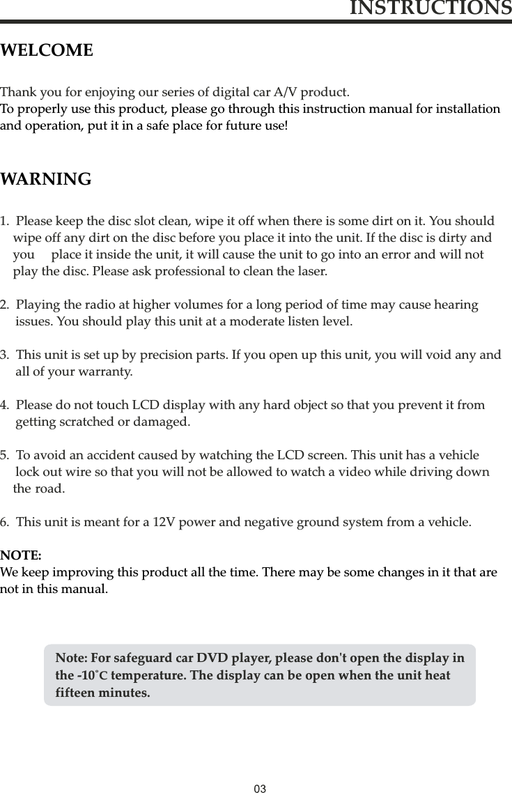 WELCOMETo properly use this product, please go through this instruction manual for installation and operation, put it in a safe place for future use!WARNINGNOTE: We keep improving this product all the time. There may be some changes in it that are not in this manual.Thank you for enjoying our series of digital car A/V product.1.  Please keep the disc slot clean, wipe it off when there is some dirt on it. You should     wipe off any dirt on the disc before you place it into the unit. If the disc is dirty and     you     place it inside the unit, it will cause the unit to go into an error and will not     play the disc. Please ask professional to clean the laser.2.  Playing the radio at higher volumes for a long period of time may cause hearing    issues. You should play this unit at a moderate listen level. 3.  This unit is set up by precision parts. If you open up this unit, you will void any and    all of your warranty.4.  Please do not touch LCD display with any hard object so that you prevent it from     getting scratched or damaged.5.  To avoid an accident caused by watching the LCD screen. This unit has a vehicle     lock out wire so that you will not be allowed to watch a video while driving down     the road.6.  This unit is meant for a 12V power and negative ground system from a vehicle.INSTRUCTIONSNote: For safeguard car DVD player, please don&apos;t open the display in the -10˚С temperature. The display can be open when the unit heat fifteen minutes.