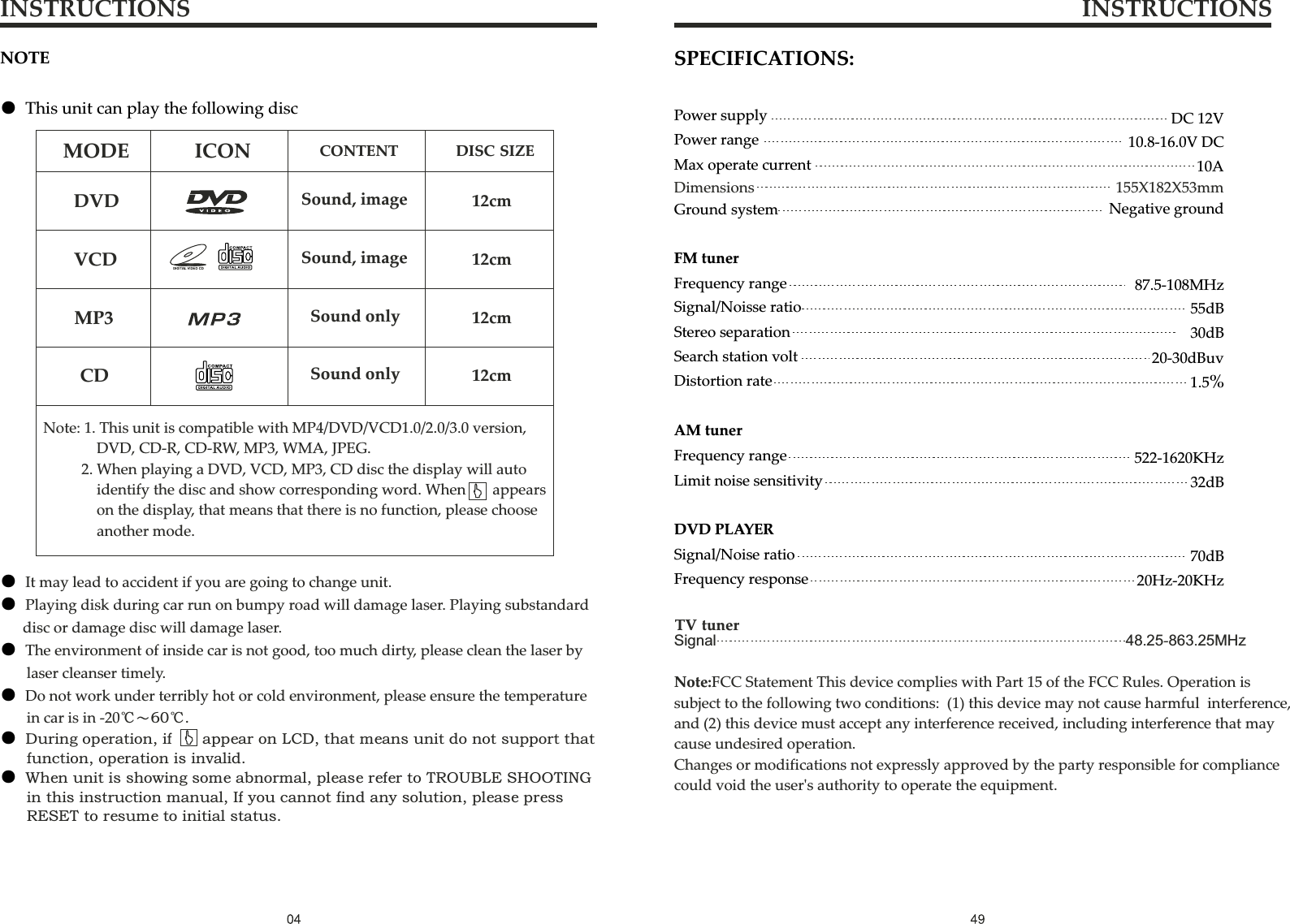 NOTE● This unit can play the following discNote: 1. This unit is compatible with MP4/DVD/VCD1.0/2.0/3.0 version,       DVD, CD-R, CD-RW, MP3, WMA, JPEG.     2. When playing a DVD, VCD, MP3, CD disc the display will auto        identify the disc and show corresponding word. When    appears        on the display, that means that there is no function, please choose        another mode. MODEDVDVCDMP3CDICON CONTENT DISC SIZESound,imageSound,imageSoundonlySoundonly12cm12cm12cm12cmINSTRUCTIONS INSTRUCTIONS● ● ● ● ● ● It may lead to accident if you are going to change unit.Playing disk during car run on bumpy road will damage laser. Playing substandard       disc or damage disc will damage laser.The environment of inside car is not good, too much dirty, please clean the laser by        laser cleanser timely.Do not work under terribly hot or cold environment, please ensure the temperature        in car is in -20℃～60℃.During operation, if        appear on LCD, that means unit do not support that       function, operation is invalid.When unit is showing some abnormal, please refer to TROUBLE SHOOTING        in this instruction manual, If you cannot find any solution, please press        RESET to resume to initial status.Power supplyPower rangeMax operate currentDC 12V10.8-16.0V DC10ASPECIFICATIONS:Ground systemFM tunerFrequency rangeNegative ground87.5-108MHzSignal/Noisse ratioStereo separationSearch station voltDistortion rateAM tuner55dB30dB20-30dBuv1.5%522-1620KHzLimit noise sensitivityDVD PLAYERSignal/Noise ratioFrequency response32dB70dB20Hz-20KHzFrequency rangeDimensions 155X182X53mmTV tunerSignal                                                                                    48.25-863.25MHzNote:FCC Statement This device complies with Part 15 of the FCC Rules. Operation issubject to the following two conditions:  (1) this device may not cause harmful  interference, and (2) this device must accept any interference received, including interference that maycause undesired operation.Changes or modifications not expressly approved by the party responsible for compliance could void the user&apos;s authority to operate the equipment.