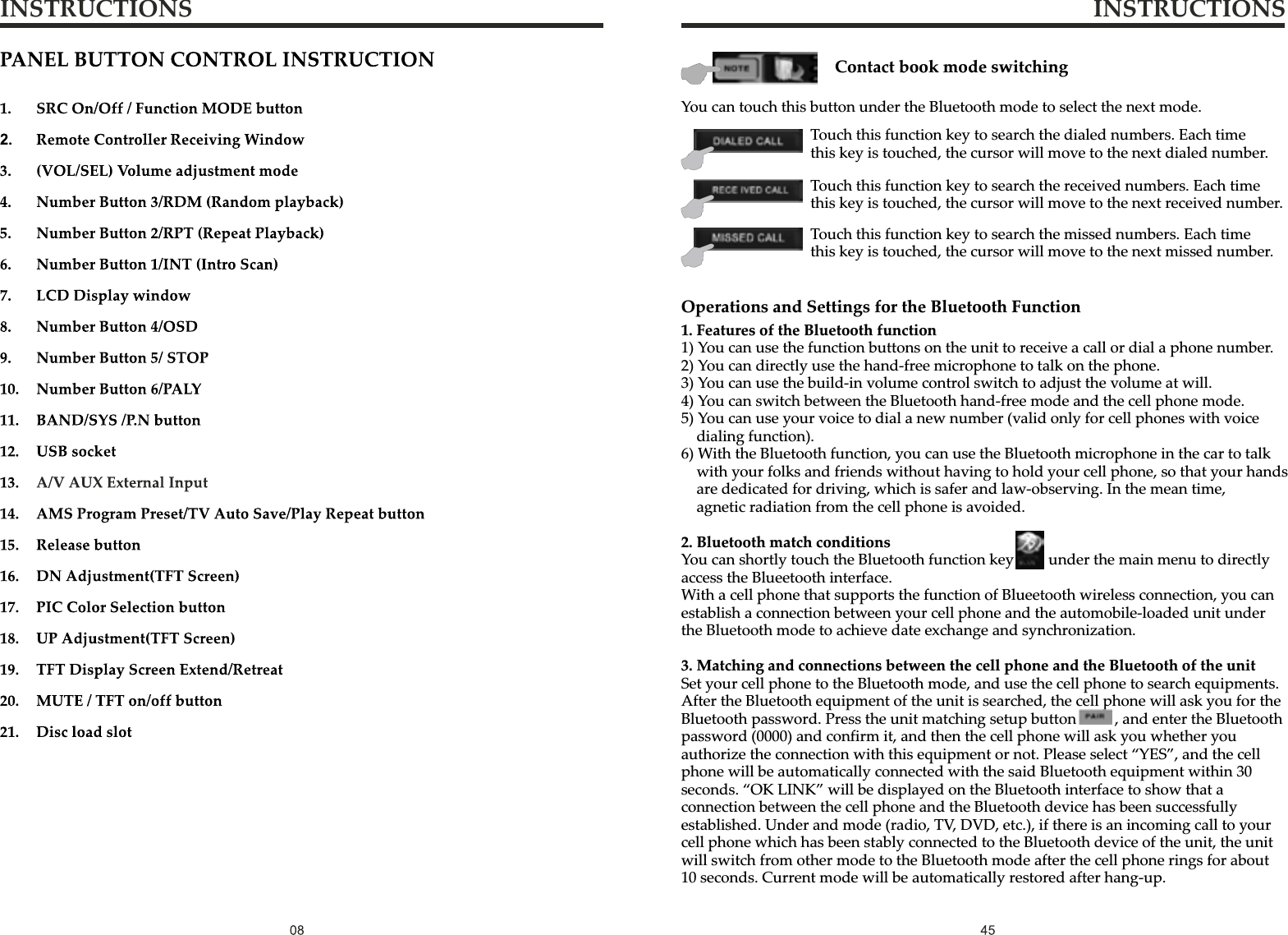 INSTRUCTIONS INSTRUCTIONSYou can touch this button under the Bluetooth mode to select the next mode.Contact book mode switchingTouch this function key to search the dialed numbers. Each time this key is touched, the cursor will move to the next dialed number.Touch this function key to search the received numbers. Each time this key is touched, the cursor will move to the next received number.Touch this function key to search the missed numbers. Each time this key is touched, the cursor will move to the next missed number.1.Features of the Bluetooth function1)You can use the function buttons on the unit to receive a call or dial a phone number.2)You can directly use the hand-free microphone to talk on the phone.3)You can use the build-in volume control switch to adjust the volume at will.4)You can switch between the Bluetooth hand-free mode and the cell phone mode.5)You can use your voice to dial a new number (valid only for cell phones with voice dialing function).6)With the Bluetooth function, you can use the Bluetooth microphone in the car to talk with your folks and friends without having to hold your cell phone, so that your hands are dedicated for driving, which is safer and law-observing. In the mean time, agnetic radiation from the cell phone is avoided.2.Bluetooth match conditionsYou can shortly touch the Bluetooth function key       under the main menu to directly access the Blueetooth interface.With a cell phone that supports the function of Blueetooth wireless connection, you can establish a connection between your cell phone and the automobile-loaded unit under the Bluetooth mode to achieve date exchange and synchronization.3.Matching and connections between the cell phone and the Bluetooth of the unitSet your cell phone to the Bluetooth mode, and use the cell phone to search equipments.After the Bluetooth equipment of the unit is searched, the cell phone will ask you for the Bluetooth password. Press the unit matching setup button          , and enter the Bluetooth password (0000) and confirm it, and then the cell phone will ask you whether you authorize the connection with this equipment or not. Please select “YES”, and the cell phone will be automatically connected with the said Bluetooth equipment within 30 seconds. “OK LINK” will be displayed on the Bluetooth interface to show that a connection between the cell phone and the Bluetooth device has been successfully established. Under and mode (radio, TV, DVD, etc.), if there is an incoming call to your cell phone which has been stably connected to the Bluetooth device of the unit, the unit will switch from other mode to the Bluetooth mode after the cell phone rings for about 10 seconds. Current mode will be automatically restored after hang-up.Operations and Settings for the Bluetooth Function