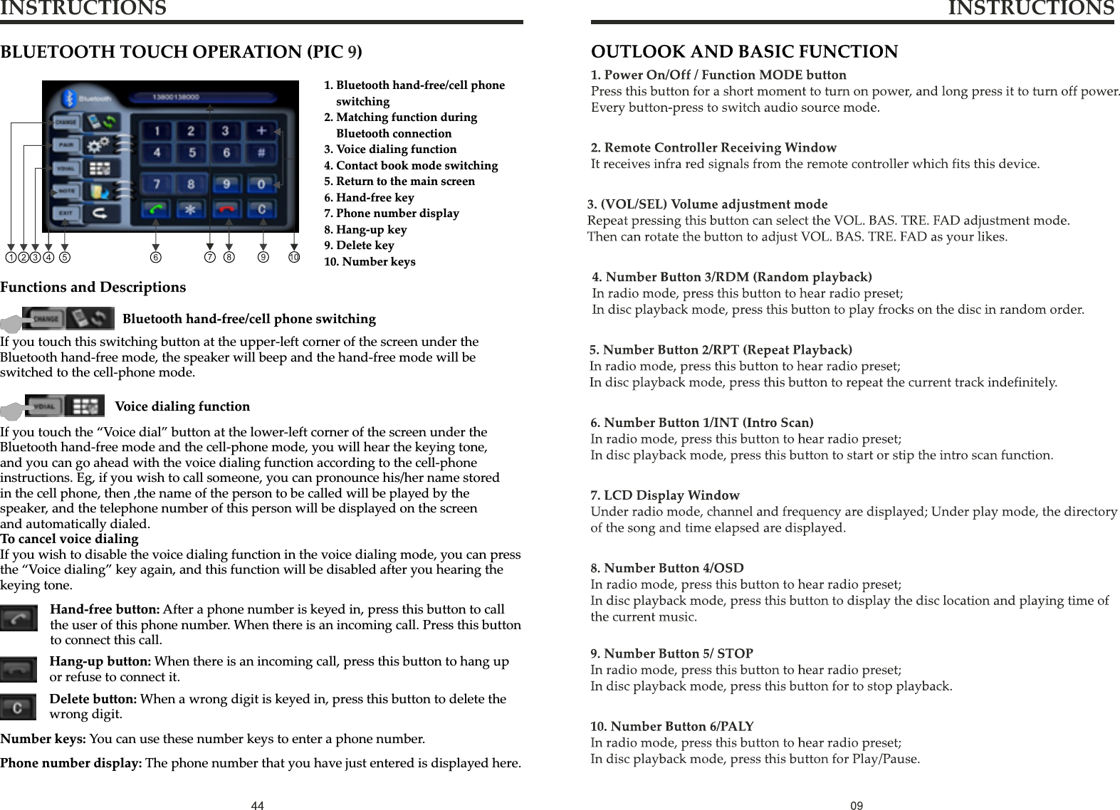 INSTRUCTIONS INSTRUCTIONSBLUETOOTH TOUCH OPERATION (PIC  )9  1. Bluetooth hand-free/cell phone     switching2. Matching function during     Bluetooth connection3. Voice dialing function4. Contact book mode switching5. Return to the main screen6. Hand-free key7. Phone number display8. Hang-up key9. Delete key10. Number keysFunctions and DescriptionsIf you touch this switching button at the upper-left corner of the screen under the Bluetooth hand-free mode, the speaker will beep and the hand-free mode will be switched to the cell-phone mode.Bluetooth hand-free/cell phone switchingIf you touch the “Voice dial” button at the lower-left corner of the screen under the Bluetooth hand-free mode and the cell-phone mode, you will hear the keying tone, and you can go ahead with the voice dialing function according to the cell-phone instructions. Eg, if you wish to call someone, you can pronounce his/her name stored in the cell phone, then ,the name of the person to be called will be played by the speaker, and the telephone number of this person will be displayed on the screen and automatically dialed.To cancel voice dialingIf you wish to disable the voice dialing function in the voice dialing mode, you can press the “Voice dialing” key again, and this function will be disabled after you hearing the keying tone.Voice dialing functionHand-free button: After a phone number is keyed in, press this button to call the user of this phone number. When there is an incoming call. Press this button to connect this call.Delete button: When a wrong digit is keyed in, press this button to delete the wrong digit.Hang-up button: When there is an incoming call, press this button to hang up or refuse to connect it.Number keys: You can use these number keys to enter a phone number.Phone number display: The phone number that you have just entered is displayed here.