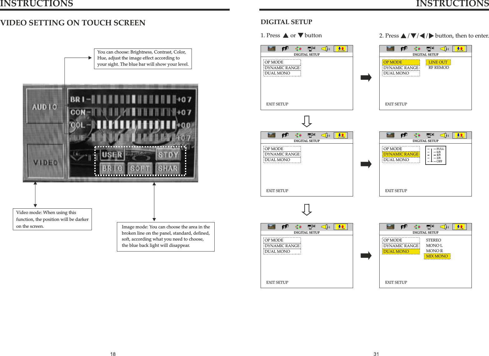 VIDEO SETTING ON TOUCH SCREENImage mode: You can choose the area in thebroken line on the panel, standard, defined, soft, according what you need to choose,the blue back light will disappear.You can choose: Brightness, Contrast, Color, Hue, adjust the image effect according to your sight. The blue bar will show your level. Video mode: When using thisfunction, the position will be darker on the screen.INSTRUCTIONS INSTRUCTIONSDIGITAL SETUP1. Press       or      button 2. Press      /     /     /     button, then to enter.OP MODEDYNAMIC RANGEDUAL MONOEXIT SETUPDIGITAL SETUPOP MODEDYNAMIC RANGEDUAL MONOEXIT SETUPDIGITAL SETUPOP MODEDYNAMIC RANGEDUAL MONOEXIT SETUPDIGITAL SETUPLINE OUTRF REMODOP MODEDYNAMIC RANGEDUAL MONOEXIT SETUPDIGITAL SETUPOP MODEDYNAMIC RANGEDUAL MONOEXIT SETUPSTEREOMONO LMONO RMIX MONODIGITAL SETUPOP MODEDYNAMIC RANGEDUAL MONOEXIT SETUPDIGITAL SETUPFULL6/84/82/8OFF