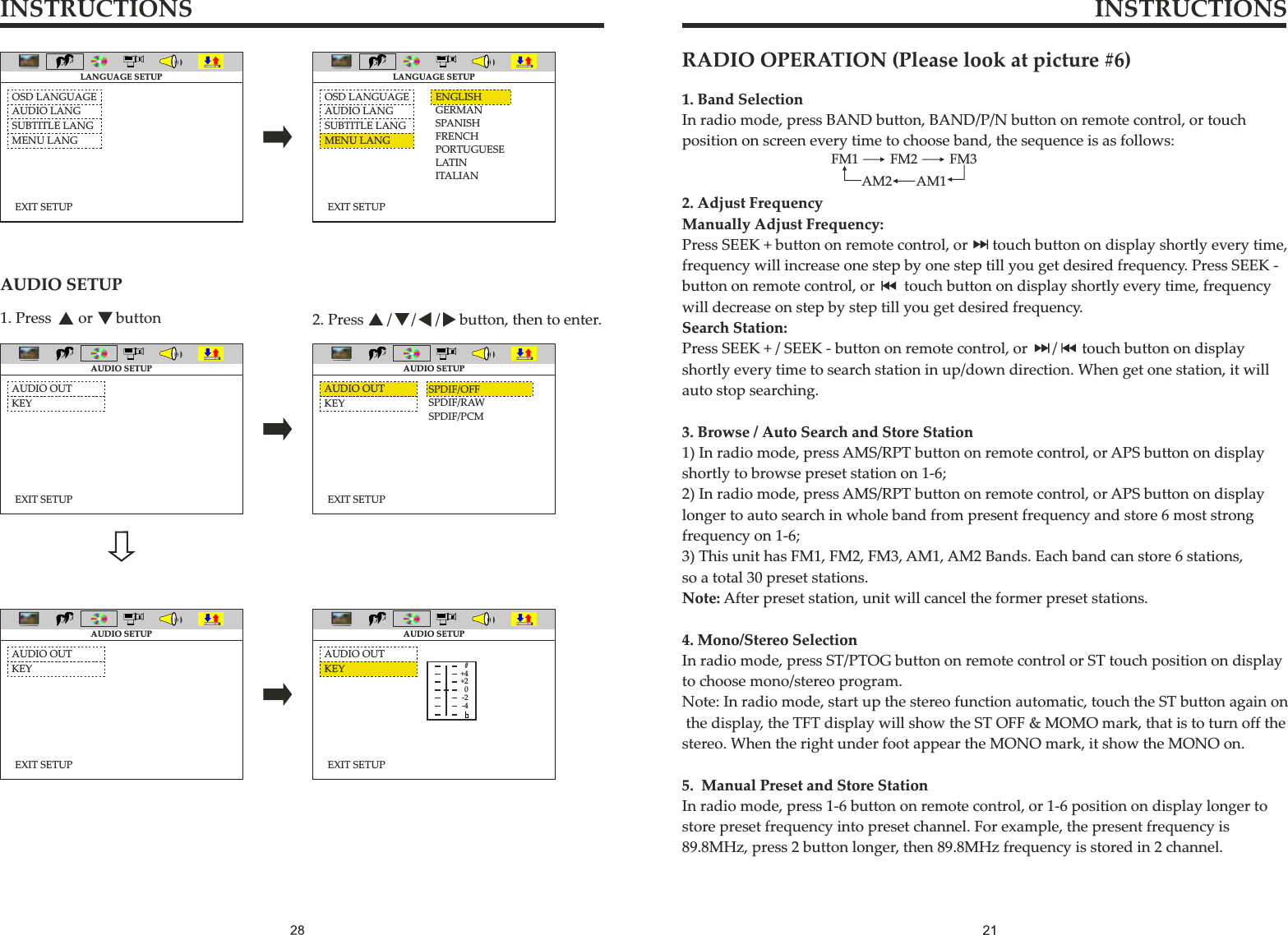 INSTRUCTIONS INSTRUCTIONS1. Press       or      button 2. Press      /     /     /     button, then to enter.AUDIO SETUPEXIT SETUPOSD LANGUAGEAUDIO LANGSUBTITLE LANGMENU LANGLANGUAGE SETUPEXIT SETUPOSD LANGUAGEAUDIO LANGSUBTITLE LANGMENU LANGENGLISHGERMANSPANISHFRENCHPORTUGUESELATINITALIANLANGUAGE SETUPEXIT SETUPAUDIO OUTKEYAUDIO SETUPAUDIO OUTKEYEXIT SETUPSPDIF/OFFSPDIF/RAWSPDIF/PCMAUDIO SETUPEXIT SETUPAUDIO SETUPAUDIO OUTKEYAUDIO OUTEXIT SETUPAUDIO SETUPKEY #+4+20-2-4FM1 FM2 FM3AM1AM21. Band SelectionIn radio mode, press BAND button, BAND/P/N button on remote control, or touch position on screen every time to choose band, the sequence is as follows:2. Adjust FrequencyManually Adjust Frequency:Press SEEK + button on remote control, or     touch button on display shortly every time,frequency will increase one step by one step till you get desired frequency. Press SEEK -button on remote control, or      touch button on display shortly every time, frequency will decrease on step by step till you get desired frequency.Search Station:Press SEEK + / SEEK - button on remote control, or     /     touch button on displayshortly every time to search station in up/down direction. When get one station, it will auto stop searching.3. Browse / Auto Search and Store Station1) In radio mode, press AMS/RPT button on remote control, or APS button on display shortly to browse preset station on 1-6;2) In radio mode, press AMS/RPT button on remote control, or APS button on display longer to auto search in whole band from present frequency and store 6 most strong frequency on 1-6;3) This unit has FM1, FM2, FM3, AM1, AM2 Bands. Each band can store 6 stations, so a total 30 preset stations.Note: After preset station, unit will cancel the former preset stations.4. Mono/Stereo SelectionIn radio mode, press ST/PTOG button on remote control or ST touch position on display to choose mono/stereo program.Note: In radio mode, start up the stereo function automatic, touch the ST button again on the display, the TFT display will show the ST OFF &amp; MOMO mark, that is to turn off the stereo. When the right under foot appear the MONO mark, it show the MONO on.5.  Manual Preset and Store StationIn radio mode, press 1-6 button on remote control, or 1-6 position on display longer to store preset frequency into preset channel. For example, the present frequency is89.8MHz, press 2 button longer, then 89.8MHz frequency is stored in 2 channel.RADIO OPERATION (Please look at picture #6)