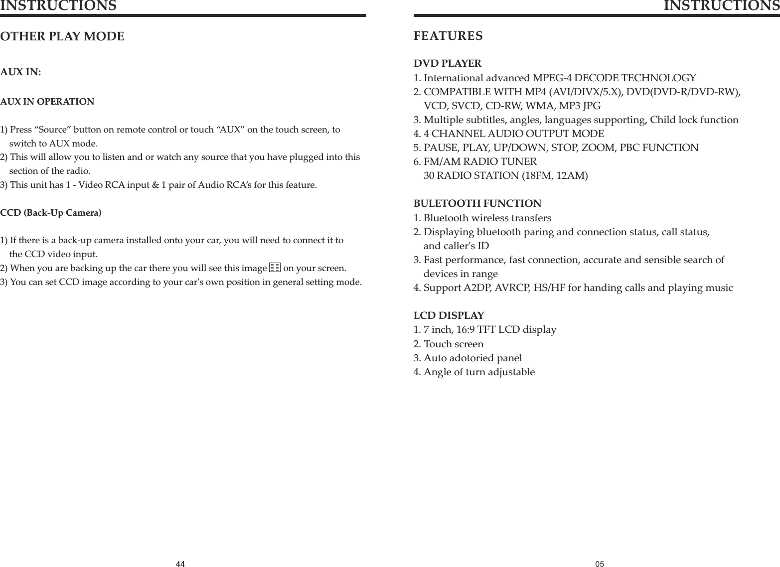 FEATURESDVD PLAYER1. International advanced MPEG-4 DECODE TECHNOLOGY2. COMPATIBLE WITH MP4 (AVI/DIVX/5.X), DVD(DVD-R/DVD-RW),     VCD, SVCD, CD-RW, WMA, MP3 JPG3. Multiple subtitles, angles, languages supporting, Child lock function4. 4 CHANNEL AUDIO OUTPUT MODE5. PAUSE, PLAY, UP/DOWN, STOP, ZOOM, PBC FUNCTION6. FM/AM RADIO TUNER    30 RADIO STATION (18FM, 12AM)BULETOOTH FUNCTION1. Bluetooth wireless transfers2. Displaying bluetooth paring and connection status, call status,    and caller&apos;s ID3. Fast performance, fast connection, accurate and sensible search of    devices in range4. Support A2DP, AVRCP, HS/HF for handing calls and playing musicLCD DISPLAY1. 7 inch, 16:9 TFT LCD display2. Touch screen3. Auto adotoried panel4. Angle of turn adjustableINSTRUCTIONS INSTRUCTIONSOTHER PLAY MODEAUX IN:AUX IN OPERATION1) Press “Source” button on remote control or touch “AUX” on the touch screen, to    switch to AUX mode.2) This will allow you to listen and or watch any source that you have plugged into this     section of the radio. 3) This unit has 1 - Video RCA input &amp; 1 pair of Audio RCA’s for this feature.CCD (Back-Up Camera)1) If there is a back-up camera installed onto your car, you will need to connect it to     the CCD video input.2) When you are backing up the car there you will see this image      on your screen.3) You can set CCD image according to your car&apos;s own position in general setting mode.