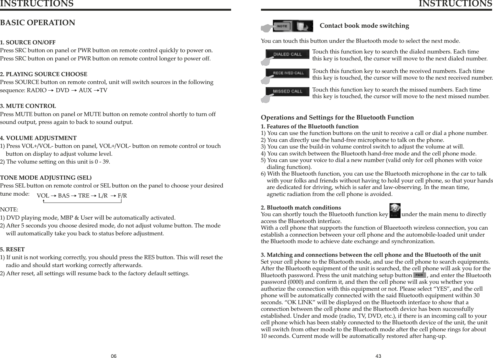 BASIC OPERATION1. SOURCE ON/OFFPress SRC button on panel or PWR button on remote control quickly to power on. Press SRC button on panel or PWR button on remote control longer to power off.2. PLAYING SOURCE CHOOSEPress SOURCE button on remote control, unit will switch sources in the following sequence: RADIO → DVD → AUX →TV3. MUTE CONTROLPress MUTE button on panel or MUTE button on remote control shortly to turn off sound output, press again to back to sound output.4. VOLUME ADJUSTMENT1) Press VOL+/VOL- button on panel, VOL+/VOL- button on remote control or touch     button on display to adjust volume level.2) The volume setting on this unit is 0 - 39.TONE MODE ADJUSTING (SEL)Press SEL button on remote control or SEL button on the panel to choose your desired tune mode:NOTE:1) DVD playing mode, MBP &amp; User will be automatically activated.2) After 5 seconds you choose desired mode, do not adjust volume button. The mode     will automatically take you back to status before adjustment.5. RESET1) If unit is not working correctly, you should press the RES button. This will reset the     radio and should start working correctly afterwards.2) After reset, all settings will resume back to the factory default settings.VOL→BAS→TRE→L/R →F/RINSTRUCTIONS INSTRUCTIONSYou can touch this button under the Bluetooth mode to select the next mode.Contact book mode switchingTouch this function key to search the dialed numbers. Each time this key is touched, the cursor will move to the next dialed number.Touch this function key to search the received numbers. Each time this key is touched, the cursor will move to the next received number.Touch this function key to search the missed numbers. Each time this key is touched, the cursor will move to the next missed number.1.Features of the Bluetooth function1)You can use the function buttons on the unit to receive a call or dial a phone number.2)You can directly use the hand-free microphone to talk on the phone.3)You can use the build-in volume control switch to adjust the volume at will.4)You can switch between the Bluetooth hand-free mode and the cell phone mode.5)You can use your voice to dial a new number (valid only for cell phones with voice dialing function).6)With the Bluetooth function, you can use the Bluetooth microphone in the car to talk with your folks and friends without having to hold your cell phone, so that your hands are dedicated for driving, which is safer and law-observing. In the mean time, agnetic radiation from the cell phone is avoided.2.Bluetooth match conditionsYou can shortly touch the Bluetooth function key       under the main menu to directly access the Blueetooth interface.With a cell phone that supports the function of Blueetooth wireless connection, you can establish a connection between your cell phone and the automobile-loaded unit under the Bluetooth mode to achieve date exchange and synchronization.3.Matching and connections between the cell phone and the Bluetooth of the unitSet your cell phone to the Bluetooth mode, and use the cell phone to search equipments.After the Bluetooth equipment of the unit is searched, the cell phone will ask you for the Bluetooth password. Press the unit matching setup button          , and enter the Bluetooth password (0000) and confirm it, and then the cell phone will ask you whether you authorize the connection with this equipment or not. Please select “YES”, and the cell phone will be automatically connected with the said Bluetooth equipment within 30 seconds. “OK LINK” will be displayed on the Bluetooth interface to show that a connection between the cell phone and the Bluetooth device has been successfully established. Under and mode (radio, TV, DVD, etc.), if there is an incoming call to your cell phone which has been stably connected to the Bluetooth device of the unit, the unit will switch from other mode to the Bluetooth mode after the cell phone rings for about 10 seconds. Current mode will be automatically restored after hang-up.Operations and Settings for the Bluetooth Function