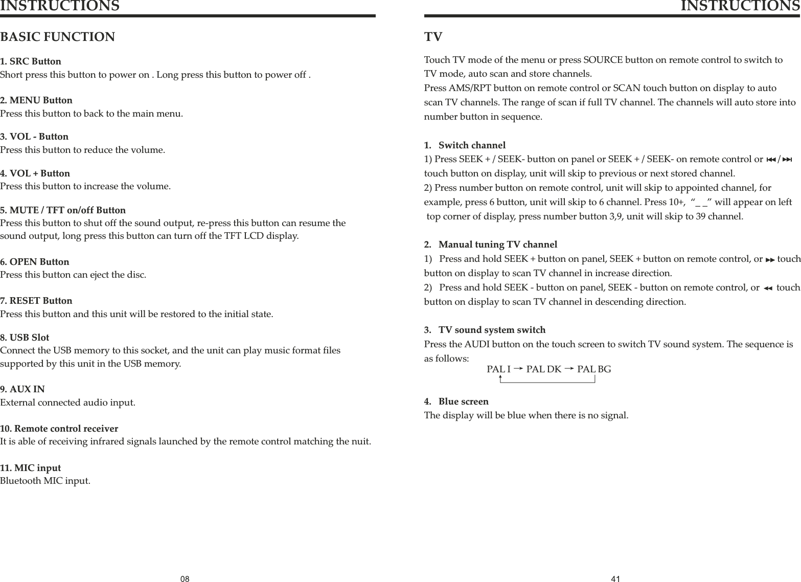 INSTRUCTIONS INSTRUCTIONSBASIC FUNCTION1. SRC ButtonShort press this button to power on . Long press this button to power off .11. MIC inputBluetooth MIC input.10. Remote control receiverIt is able of receiving infrared signals launched by the remote control matching the nuit.9. AUX INExternal connected audio input.8. USB SlotConnect the USB memory to this socket, and the unit can play music format files supported by this unit in the USB memory.7. RESET ButtonPress this button and this unit will be restored to the initial state.6. OPEN ButtonPress this button can eject the disc.5. MUTE / TFT on/off ButtonPress this button to shut off the sound output, re-press this button can resume the sound output, long press this button can turn off the TFT LCD display.4. VOL + ButtonPress this button to increase the volume.3. VOL - ButtonPress this button to reduce the volume.2. MENU ButtonPress this button to back to the main menu.TV Touch TV mode of the menu or press SOURCE button on remote control to switch toTV mode, auto scan and store channels.Press AMS/RPT button on remote control or SCAN touch button on display to autoscan TV channels. The range of scan if full TV channel. The channels will auto store into number button in sequence.1.   Switch channel1) Press SEEK + / SEEK- button on panel or SEEK + / SEEK- on remote control or      /touch button on display, unit will skip to previous or next stored channel.2) Press number button on remote control, unit will skip to appointed channel, for example, press 6 button, unit will skip to 6 channel. Press 10+,  “_ _” will appear on left top corner of display, press number button 3,9, unit will skip to 39 channel.2.   Manual tuning TV channel1)   Press and hold SEEK + button on panel, SEEK + button on remote control, or      touch button on display to scan TV channel in increase direction.2)   Press and hold SEEK - button on panel, SEEK - button on remote control, or       touch button on display to scan TV channel in descending direction.3.   TV sound system switchPress the AUDI button on the touch screen to switch TV sound system. The sequence is as follows:4.   Blue screenThe display will be blue when there is no signal.PAL I→PAL DK→PAL BG