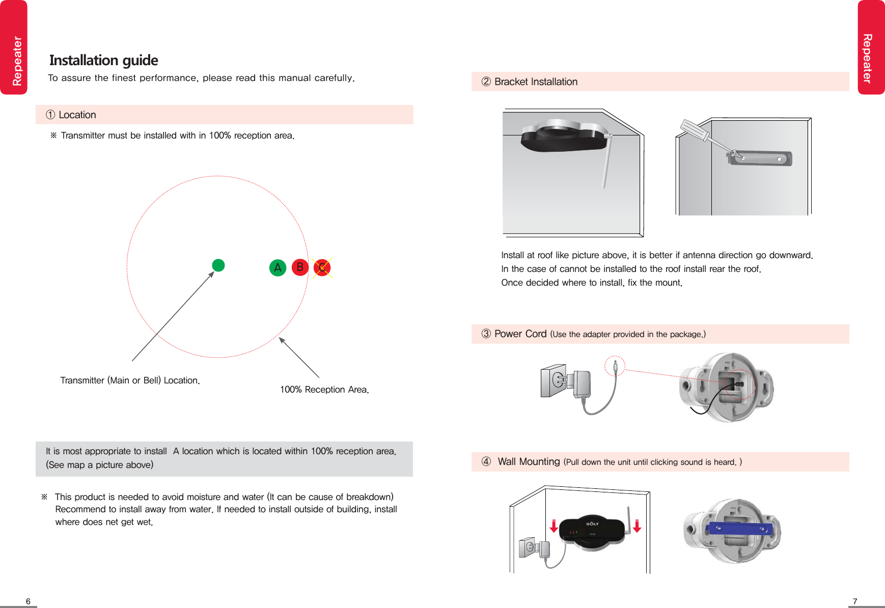 6 7RepeaterRepeater   ② Bracket Installation   ③ Power Cord (Use the adapter provided in the package.)   ④  Wall Mounting (Pull down the unit until clicking sound is heard. )Install at roof like picture above, it is better if antenna direction go downward.In the case of cannot be installed to the roof install rear the roof.Once decided where to install, fix the mount.Installation guide   ① Location※ Transmitter must be installed with in 100% reception area.※  This product is needed to avoid moisture and water (It can be cause of breakdown)          Recommend to install away from water. If needed to install outside of building, install      where does net get wet.It is most appropriate to install  A location which is located within 100% reception area.(See map a picture above)Transmitter (Main or Bell) Location. 100% Reception Area.To assure the finest performance, please read this manual carefully.