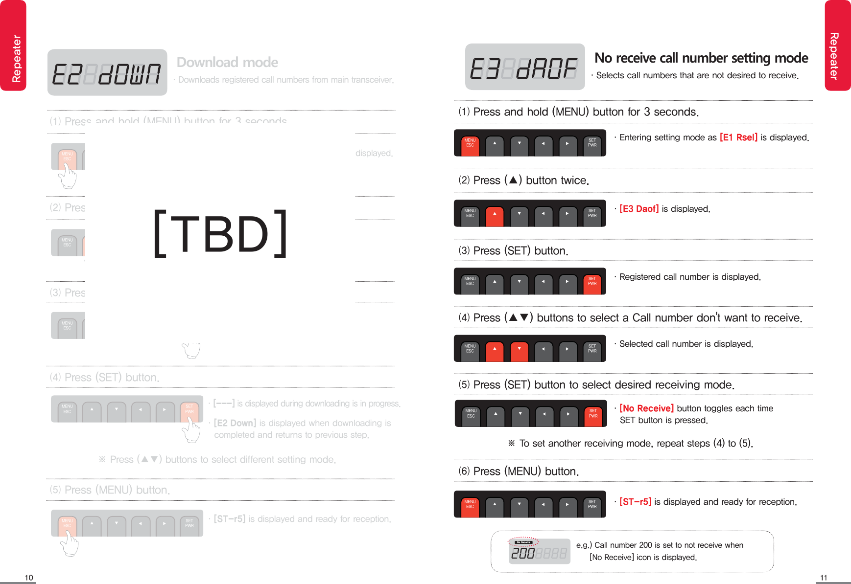 10 11RepeaterRepeater&middot;Entering setting mode as [E1 Rsel] is displayed.&middot;[E3 Daof] is displayed.&middot;Registered call number is displayed.⑴ Press and hold (MENU) button for 3 seconds.⑵ Press (▲) button twice. ⑶ Press (SET) button. ⑷ Press (▲▼) buttons to select a Call number don't want to receive.MENUESC ▲◀              ▶ SETPWR▼MENUESC ▲◀              ▶ SETPWR▼MENUESC ▲◀              ▶ SETPWR▼MENUESC ▲◀              ▶ SETPWR▼No receive call number setting mode&middot;Selects call numbers that are not desired to receive.&middot;Selected call number is displayed.&middot;[No Receive] button toggles each time    SET button is pressed.⑸ Press (SET) button to select desired receiving mode.MENUESC ▲◀              ▶ SETPWR▼※ To set another receiving mode, repeat steps (4) to (5).⑹ Press (MENU) button.MENUESC ▲◀              ▶ SETPWR▼&middot;[ST-r5] is displayed and ready for reception./P3FDFJWFe.g.) Call number 200 is set to not receive when      [No Receive] icon is displayed. Download mode&middot;Downloads registered call numbers from main transceiver.&middot;[E2 Down] is displayed.&middot;[---] is displayed.&middot;[---] is displayed during downloading is in progress.&middot;[E2 Down] is displayed when downloading is    completed and returns to previous step. ⑵ Press (▲) button once. ⑶ Press (SET) button. ⑷ Press (SET) button. ⑸ Press (MENU) button.MENUESC ▲◀              ▶ SETPWR▼MENUESC ▲◀              ▶ SETPWR▼MENUESC ▲◀              ▶ SETPWR▼MENUESC ▲◀              ▶ SETPWR▼&middot;Entering setting mode as [E1 Rsel] is displayed.⑴ Press and hold (MENU) button for 3 seconds.MENUESC ▲◀              ▶ SETPWR▼&middot;[ST-r5] is displayed and ready for reception.※ Press (▲▼) buttons to select different setting mode.[TBD]