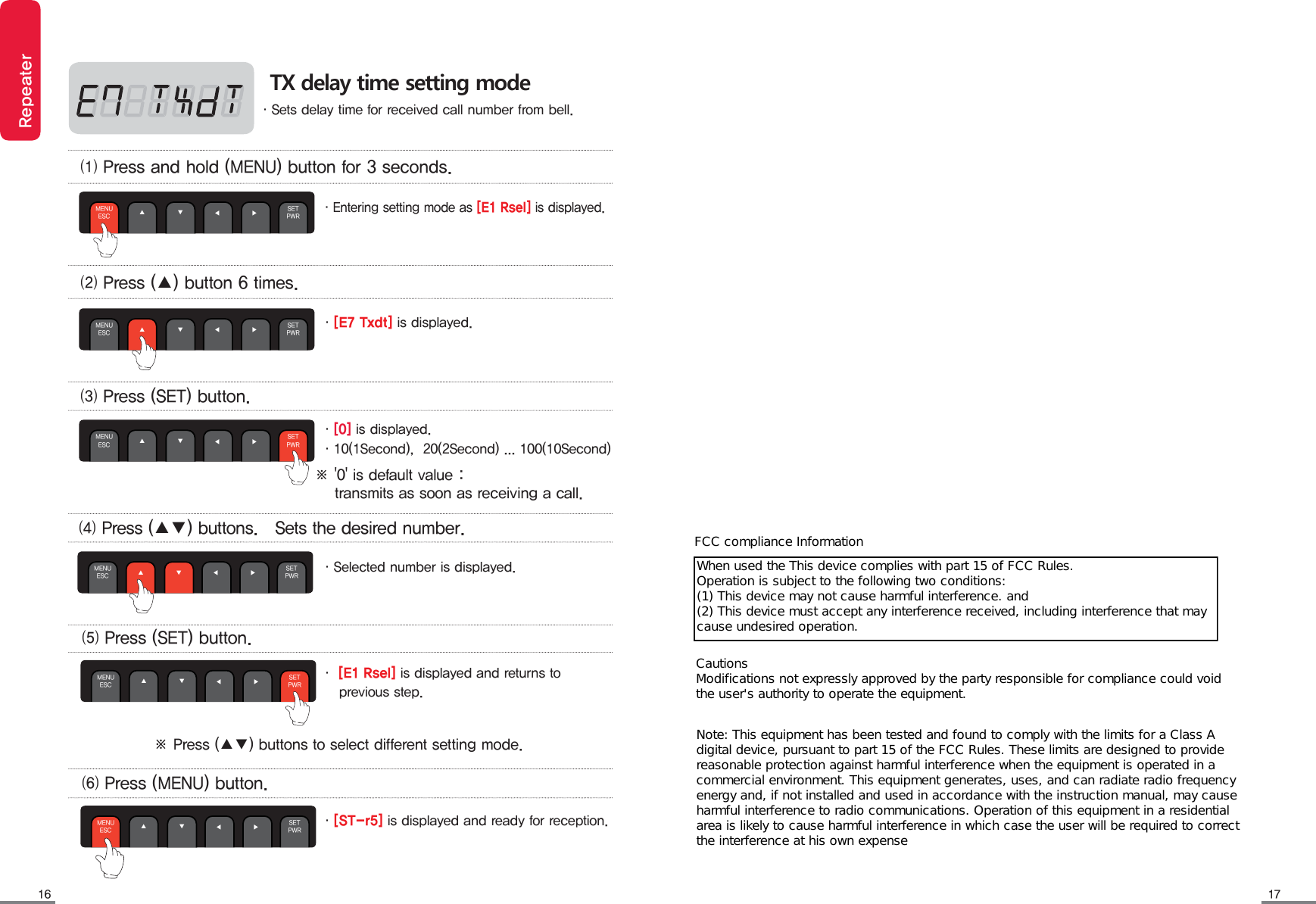 1716RepeaterTX delay time setting mode&middot;Sets delay time for received call number from bell.&middot;[E7 Txdt] is displayed.&middot;[0] is displayed.&middot;10(1Second),  20(2Second) ... 100(10Second)&middot;Selected number is displayed.⑴ Press and hold (MENU) button for 3 seconds.⑵ Press (▲) button 6 times. ⑶ Press (SET) button. ⑷ Press (▲▼) buttons.   Sets the desired number.MENUESC ▲◀              ▶ SETPWR▼MENUESC ▲◀              ▶ SETPWR▼MENUESC ▲◀              ▶ SETPWR▼MENUESC ▲◀              ▶ SETPWR▼※ '0' is default value :     transmits as soon as receiving a call.&middot;[ST-r5] is displayed and ready for reception.⑸ Press (SET) button.⑹ Press (MENU) button.MENUESC ▲◀              ▶ SETPWR▼MENUESC ▲◀              ▶ SETPWR▼&middot;Entering setting mode as [E1 Rsel] is displayed.※ Press (▲▼) buttons to select different setting mode.&middot; [E1 Rsel] is displayed and returns to     previous step.FCC compliance InformationWhen used the This device complies with part 15 of FCC Rules. Operation is subject to the following two conditions: (1) This device may not cause harmful interference. and   (2) This device must accept any interference received, including interference that may cause undesired operation. Cautions Modifications not expressly approved by the party responsible for compliance could void the user's authority to operate the equipment.Note: This equipment has been tested and found to comply with the limits for a Class A digital device, pursuant to part 15 of the FCC Rules. These limits are designed to provide reasonable protection against harmful interference when the equipment is operated in a commercial environment. This equipment generates, uses, and can radiate radio frequency energy and, if not installed and used in accordance with the instruction manual, may cause harmful interference to radio communications. Operation of this equipment in a residential area is likely to cause harmful interference in which case the user will be required to correct the interference at his own expense