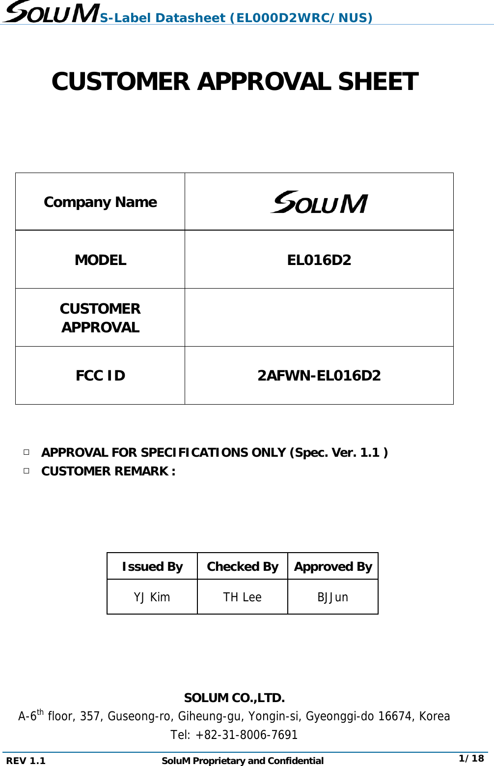 S-Label Datasheet (EL000D2WRC/NUS) REV 1.1  SoluM Proprietary and Confidential  1/18   CUSTOMER APPROVAL SHEET   Company Name  MODEL EL016D2 CUSTOMER APPROVAL  FCC ID  2AFWN-EL016D2   □ APPROVAL FOR SPECIFICATIONS ONLY (Spec. Ver. 1.1 ) □ CUSTOMER REMARK :     Issued By  Checked By Approved By YJ Kim   TH Lee  BJJun     SOLUM CO.,LTD. A-6th floor, 357, Guseong-ro, Giheung-gu, Yongin-si, Gyeonggi-do 16674, Korea Tel: +82-31-8006-7691  