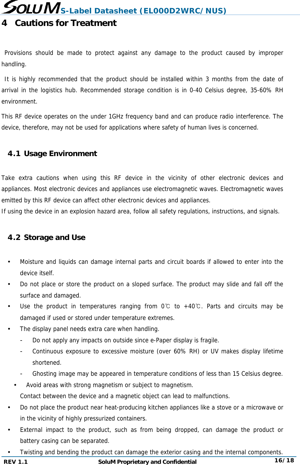 S-Label Datasheet (EL000D2WRC/NUS) REV 1.1  SoluM Proprietary and Confidential  16/18 4 Cautions for Treatment   Provisions should be made to protect against any damage to the product caused by improper handling.   It is highly recommended that the product should be installed within 3 months from the date of arrival in the logistics hub. Recommended storage condition is in 0-40 Celsius degree, 35-60% RH environment.  This RF device operates on the under 1GHz frequency band and can produce radio interference. The device, therefore, may not be used for applications where safety of human lives is concerned.  4.1 Usage Environment  Take extra cautions when using this RF device in the vicinity of other electronic devices and appliances. Most electronic devices and appliances use electromagnetic waves. Electromagnetic waves emitted by this RF device can affect other electronic devices and appliances. If using the device in an explosion hazard area, follow all safety regulations, instructions, and signals.  4.2 Storage and Use   Moisture and liquids can damage internal parts and circuit boards if allowed to enter into the device itself.  Do not place or store the product on a sloped surface. The product may slide and fall off the surface and damaged.  Use the product in temperatures ranging from 0℃ to +40℃. Parts and circuits may be damaged if used or stored under temperature extremes.  The display panel needs extra care when handling. -  Do not apply any impacts on outside since e-Paper display is fragile. -  Continuous exposure to excessive moisture (over 60% RH) or UV makes display lifetime shortened. -  Ghosting image may be appeared in temperature conditions of less than 15 Celsius degree.  Avoid areas with strong magnetism or subject to magnetism. Contact between the device and a magnetic object can lead to malfunctions.  Do not place the product near heat-producing kitchen appliances like a stove or a microwave or in the vicinity of highly pressurized containers.  External impact to the product, such as from being dropped, can damage the product or battery casing can be separated.  Twisting and bending the product can damage the exterior casing and the internal components. 