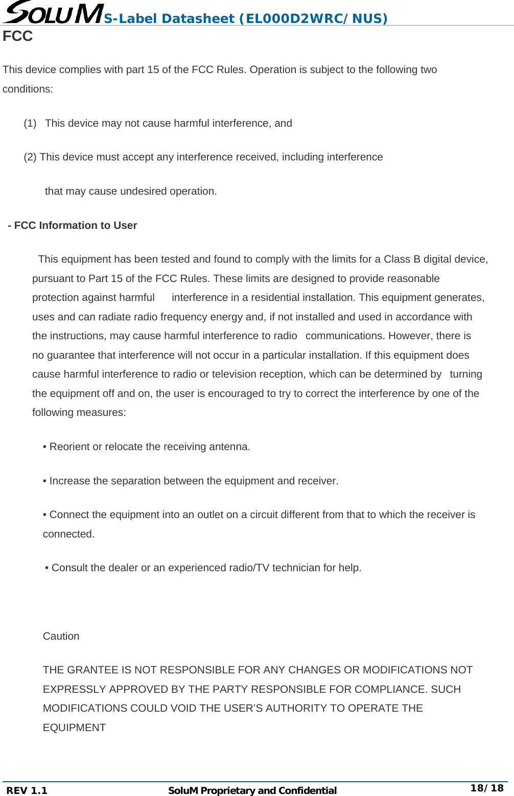 S-Label Datasheet (EL000D2WRC/NUS) REV 1.1  SoluM Proprietary and Confidential  18/18 FCC This device complies with part 15 of the FCC Rules. Operation is subject to the following two conditions:  (1)   This device may not cause harmful interference, and   (2) This device must accept any interference received, including interference   that may cause undesired operation.   - FCC Information to User              This equipment has been tested and found to comply with the limits for a Class B digital device, pursuant to Part 15 of the FCC Rules. These limits are designed to provide reasonable protection against harmful      interference in a residential installation. This equipment generates, uses and can radiate radio frequency energy and, if not installed and used in accordance with the instructions, may cause harmful interference to radio   communications. However, there is no guarantee that interference will not occur in a particular installation. If this equipment does cause harmful interference to radio or television reception, which can be determined by   turning the equipment off and on, the user is encouraged to try to correct the interference by one of the following measures:   • Reorient or relocate the receiving antenna.   • Increase the separation between the equipment and receiver.   • Connect the equipment into an outlet on a circuit different from that to which the receiver is connected.  • Consult the dealer or an experienced radio/TV technician for help.       Caution  THE GRANTEE IS NOT RESPONSIBLE FOR ANY CHANGES OR MODIFICATIONS NOT EXPRESSLY APPROVED BY THE PARTY RESPONSIBLE FOR COMPLIANCE. SUCH MODIFICATIONS COULD VOID THE USER’S AUTHORITY TO OPERATE THE EQUIPMENT  