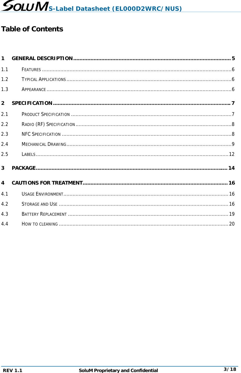 S-Label Datasheet (EL000D2WRC/NUS) REV 1.1  SoluM Proprietary and Confidential  3/18  Table of Contents  1 GENERAL DESCRIPTION ..................................................................................................... 5 1.1 FEATURES ............................................................................................................................ 6 1.2 TYPICAL APPLICATIONS ............................................................................................................ 6 1.3 APPEARANCE ......................................................................................................................... 6 2 SPECIFICATION .................................................................................................................. 7 2.1 PRODUCT SPECIFICATION ......................................................................................................... 7 2.2 RADIO (RF) SPECIFICATION ...................................................................................................... 8 2.3 NFC SPECIFICATION ............................................................................................................... 8 2.4 MECHANICAL DRAWING ............................................................................................................ 9 2.5 LABELS .............................................................................................................................. 12 3 PACKAGE ........................................................................................................................... 14 4 CAUTIONS FOR TREATMENT ............................................................................................. 16 4.1 USAGE ENVIRONMENT ............................................................................................................ 16 4.2 STORAGE AND USE ............................................................................................................... 16 4.3 BATTERY REPLACEMENT ......................................................................................................... 19 4.4 HOW TO CLEANING ............................................................................................................... 20    