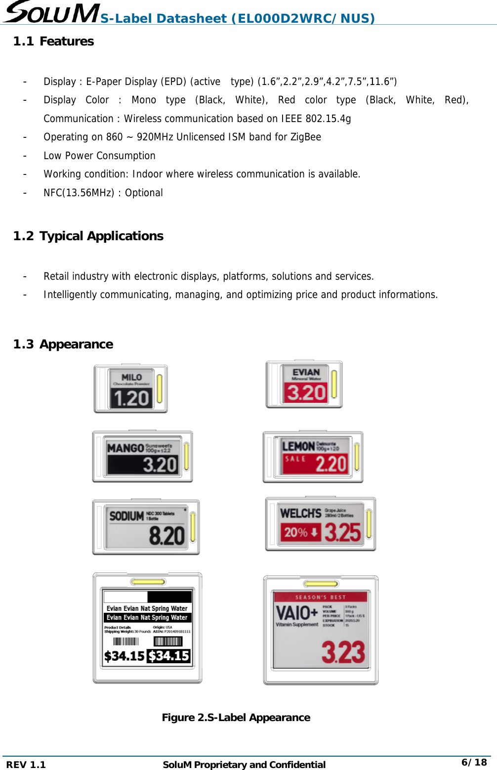 REV 1. 1.1  - - - - - -  1.2 T - -  1.3 A  1 Features Display : E-Display CoCommunicaOperating oLow Power Working coNFC(13.56MTypical ARetail indusIntelligentlyAppearanS-LabelPaper Displaolor : Monation : Wireleon 860 ~ 920Consumptiondition: IndoMHz) : Optionpplicationstry with elecy communicance l DatasheSoluM Proay (EPD) (acto type (Bless communi0MHz Unlicenn oor where winal ns ctronic displaating, managFigure 2.eet (EL0oprietary andtive  type) (lack, Whitecation basednsed ISM banireless commays, platforming, and opt.S-Label Ap000D2WRd Confidenti1.6”,2.2”,2.9), Red cold on IEEE 80nd for ZigBeemunication is s, solutions aimizing priceppearanceRC/NUS)ial 9”,4.2”,7.5”,1lor type (B2.15.4g e available. and servicese and produc) 11.6”) Black, White. ct information 6/18e, Red), ns. 8