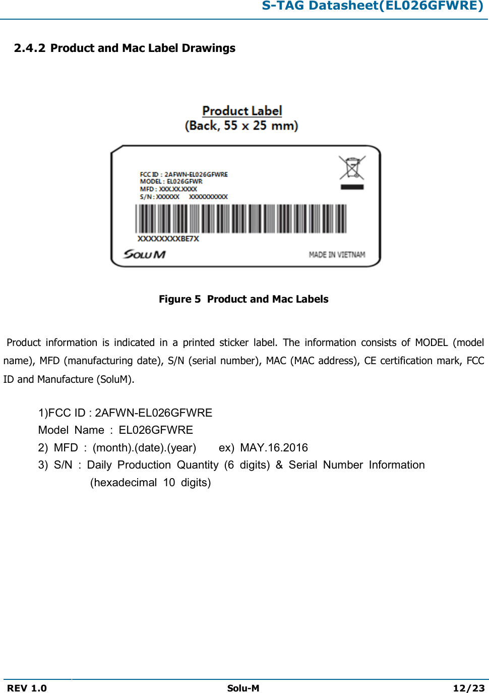  S-TAG Datasheet(EL026GFWRE)  REV 1.0  Solu-M 12/23   2.4.2 Product and Mac Label Drawings   Figure 5  Product and Mac Labels   Product  information  is  indicated  in  a  printed  sticker  label.  The  information  consists  of  MODEL  (model name), MFD (manufacturing date), S/N (serial number), MAC (MAC address), CE certification mark, FCC ID and Manufacture (SoluM).  1)FCC ID : 2AFWN-EL026GFWRE   Model  Name  :  EL026GFWRE 2)  MFD  :  (month).(date).(year)        ex)  MAY.16.2016 3)  S/N  :  Daily  Production  Quantity  (6  digits)  &amp;  Serial  Number  Information (hexadecimal  10  digits)          