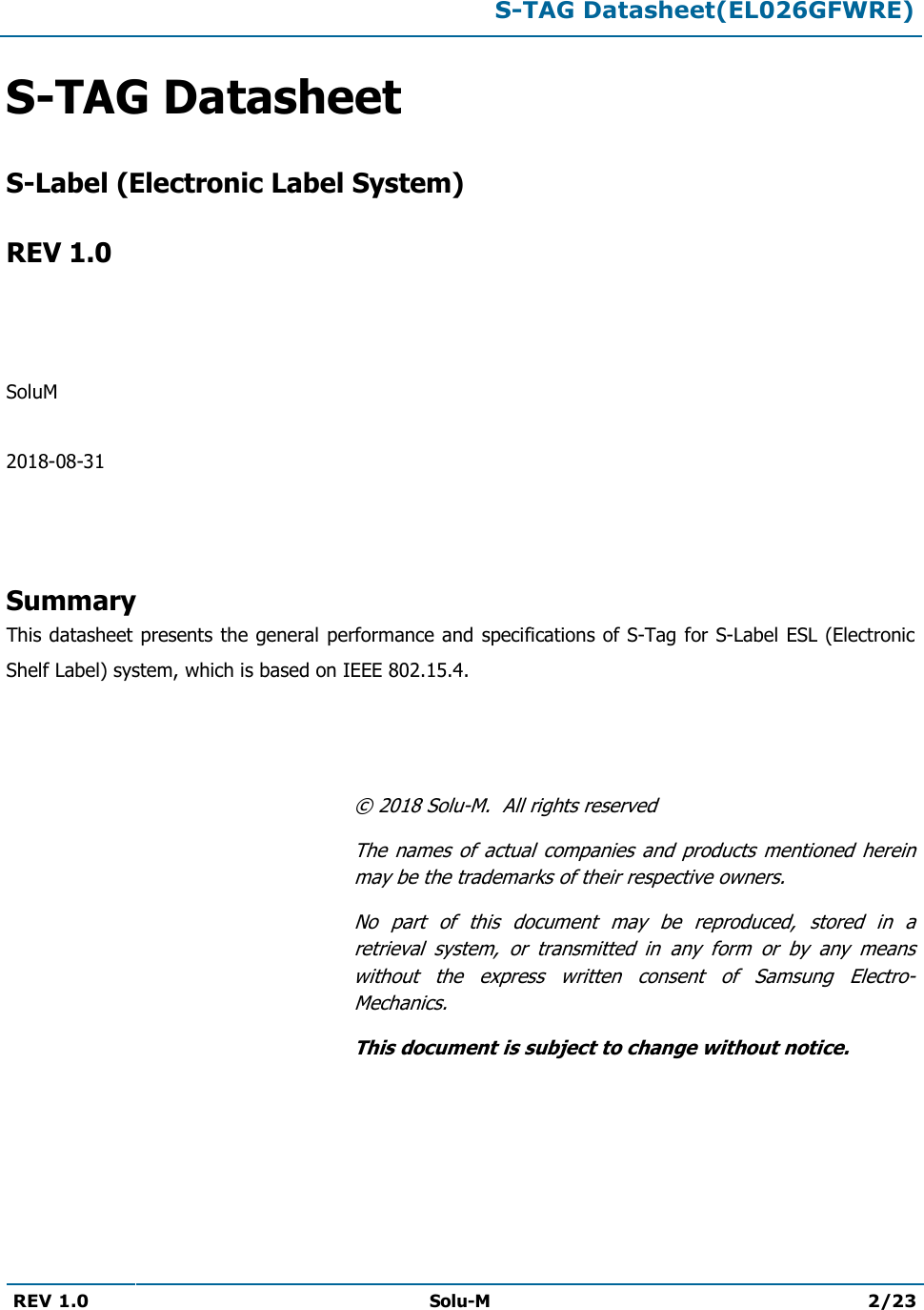  S-TAG Datasheet(EL026GFWRE)  REV 1.0  Solu-M 2/23   S-TAG Datasheet   S-Label (Electronic Label System)  REV 1.0    SoluM  2018-08-31    Summary This datasheet presents the general performance and specifications of S-Tag for S-Label ESL (Electronic Shelf Label) system, which is based on IEEE 802.15.4.    © 2018 Solu-M.  All rights reserved The  names  of  actual  companies  and  products  mentioned  herein may be the trademarks of their respective owners. No  part  of  this  document  may  be  reproduced,  stored  in  a retrieval  system,  or  transmitted  in  any  form  or  by  any  means without  the  express  written  consent  of  Samsung  Electro-Mechanics. This document is subject to change without notice. 