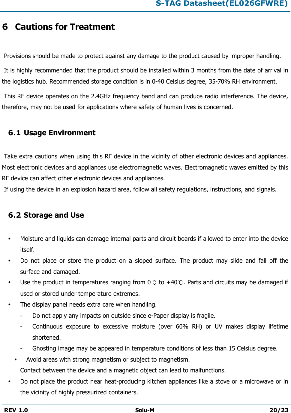  S-TAG Datasheet(EL026GFWRE)  REV 1.0 Solu-M 20/23   6 Cautions for Treatment   Provisions should be made to protect against any damage to the product caused by improper handling.   It is highly recommended that the product should be installed within 3 months from the date of arrival in the logistics hub. Recommended storage condition is in 0-40 Celsius degree, 35-70% RH environment.   This RF device operates on the 2.4GHz frequency band and can produce radio interference. The device, therefore, may not be used for applications where safety of human lives is concerned.  6.1 Usage Environment   Take extra cautions when using this RF device in the vicinity of other electronic devices and appliances. Most electronic devices and appliances use electromagnetic waves. Electromagnetic waves emitted by this RF device can affect other electronic devices and appliances.  If using the device in an explosion hazard area, follow all safety regulations, instructions, and signals.  6.2 Storage and Use   Moisture and liquids can damage internal parts and circuit boards if allowed to enter into the device itself.  Do  not  place  or  store  the  product  on  a  sloped  surface.  The  product  may  slide  and  fall  off  the surface and damaged.  Use the product in temperatures ranging from 0  to +40 . Parts and circuits may be damaged if used or stored under temperature extremes.  The display panel needs extra care when handling. - Do not apply any impacts on outside since e-Paper display is fragile. - Continuous  exposure  to  excessive  moisture  (over  60%  RH)  or  UV  makes  display  lifetime shortened. - Ghosting image may be appeared in temperature conditions of less than 15 Celsius degree.  Avoid areas with strong magnetism or subject to magnetism.  Contact between the device and a magnetic object can lead to malfunctions.  Do not place the product near heat-producing kitchen appliances like a stove or a microwave or in the vicinity of highly pressurized containers. 