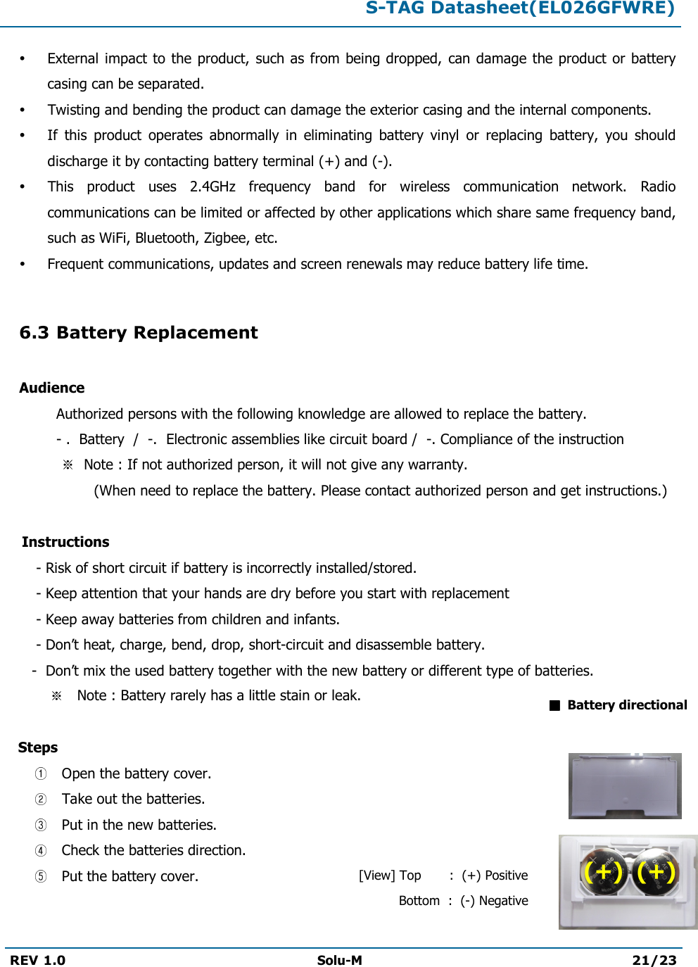  S-TAG Datasheet(EL026GFWRE)  REV 1.0  Solu-M 21/23    External  impact to the product,  such as  from being dropped, can damage  the product  or battery casing can be separated.  Twisting and bending the product can damage the exterior casing and the internal components.  If  this  product  operates  abnormally  in  eliminating  battery  vinyl  or  replacing  battery,  you  should discharge it by contacting battery terminal (+) and (-).  This  product  uses  2.4GHz  frequency  band  for  wireless  communication  network.  Radio communications can be limited or affected by other applications which share same frequency band, such as WiFi, Bluetooth, Zigbee, etc.  Frequent communications, updates and screen renewals may reduce battery life time.  6.3 Battery Replacement  Audience   Authorized persons with the following knowledge are allowed to replace the battery.   - .  Battery  /  -.  Electronic assemblies like circuit board /  -. Compliance of the instruction       Note : If not authorized person, it will not give any warranty.                     (When need to replace the battery. Please contact authorized person and get instructions.)      Instructions         - Risk of short circuit if battery is incorrectly installed/stored.        - Keep attention that your hands are dry before you start with replacement        - Keep away batteries from children and infants.        - Don’t heat, charge, bend, drop, short-circuit and disassemble battery.        -  Don’t mix the used battery together with the new battery or different type of batteries.               Note : Battery rarely has a little stain or leak.     Steps   Open the battery cover.  Take out the batteries.  Put in the new batteries.  Check the batteries direction.   Put the battery cover.      Battery directional [View] Top       :  (+) Positive           Bottom  :  (-) Negative (+)  (+) 