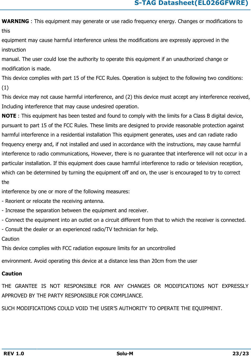  S-TAG Datasheet(EL026GFWRE)  REV 1.0  Solu-M 23/23   WARNING : This equipment may generate or use radio frequency energy. Changes or modifications to this equipment may cause harmful interference unless the modifications are expressly approved in the instruction manual. The user could lose the authority to operate this equipment if an unauthorized change or modification is made. This device complies with part 15 of the FCC Rules. Operation is subject to the following two conditions: (1) This device may not cause harmful interference, and (2) this device must accept any interference received, Including interference that may cause undesired operation. NOTE : This equipment has been tested and found to comply with the limits for a Class B digital device, pursuant to part 15 of the FCC Rules. These limits are designed to provide reasonable protection against harmful interference in a residential installation This equipment generates, uses and can radiate radio frequency energy and, if not installed and used in accordance with the instructions, may cause harmful interference to radio communications, However, there is no guarantee that interference will not occur in a particular installation. If this equipment does cause harmful interference to radio or television reception, which can be determined by turning the equipment off and on, the user is encouraged to try to correct the interference by one or more of the following measures: - Reorient or relocate the receiving antenna. - Increase the separation between the equipment and receiver. - Connect the equipment into an outlet on a circuit different from that to which the receiver is connected. - Consult the dealer or an experienced radio/TV technician for help. Caution This device complies with FCC radiation exposure limits for an uncontrolled environment. Avoid operating this device at a distance less than 20cm from the user Caution  THE  GRANTEE  IS  NOT  RESPONSIBLE  FOR  ANY  CHANGES  OR  MODIFICATIONS  NOT  EXPRESSLY APPROVED BY THE PARTY RESPONSIBLE FOR COMPLIANCE.  SUCH MODIFICATIONS COULD VOID THE USER’S AUTHORITY TO OPERATE THE EQUIPMENT. 