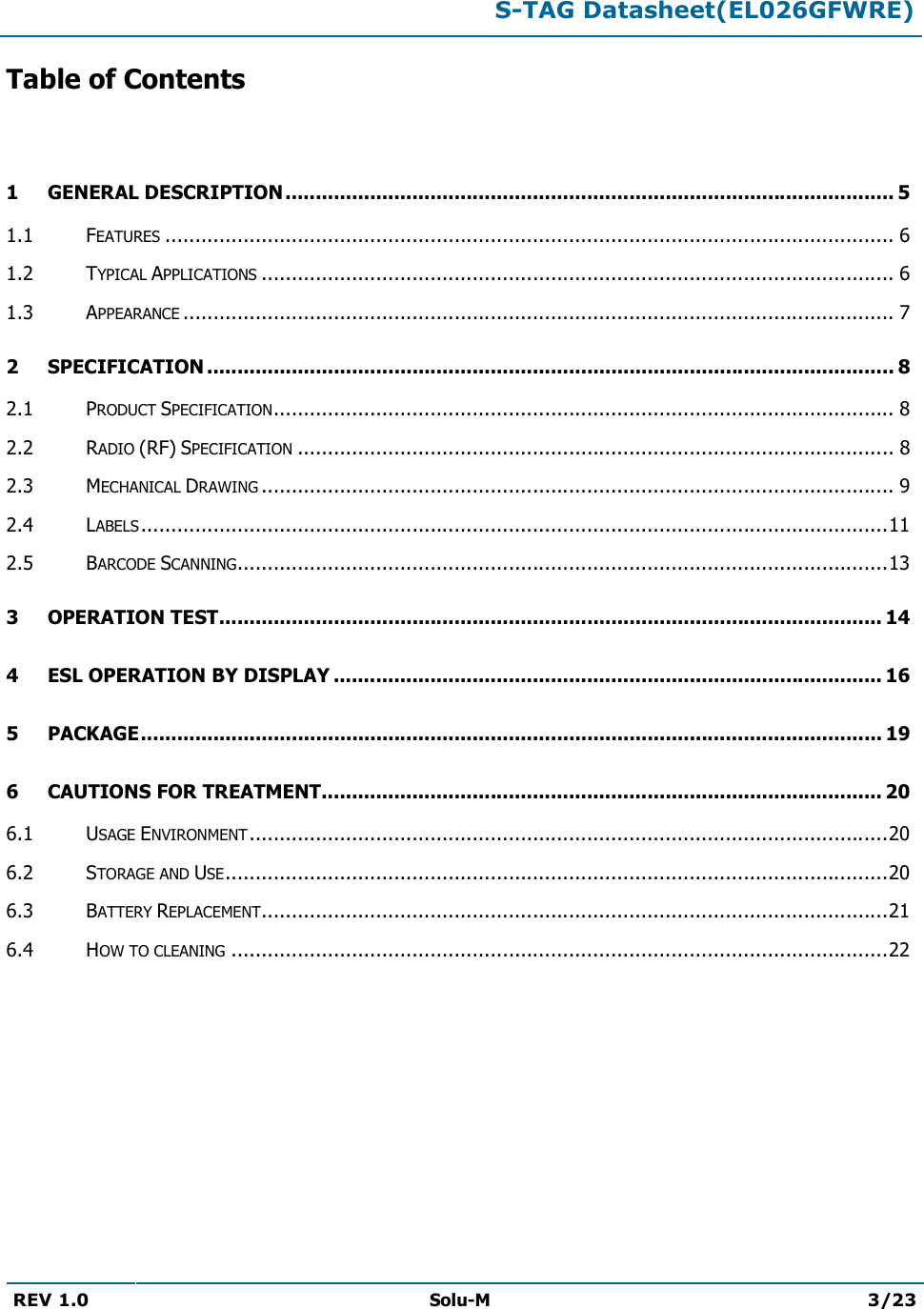  S-TAG Datasheet(EL026GFWRE)  REV 1.0  Solu-M 3/23   Table of Contents  1 GENERAL DESCRIPTION ..................................................................................................... 51.1 FEATURES ......................................................................................................................... 61.2 TYPICAL APPLICATIONS ......................................................................................................... 61.3 APPEARANCE ...................................................................................................................... 72 SPECIFICATION .................................................................................................................. 82.1 PRODUCT SPECIFICATION ....................................................................................................... 82.2 RADIO (RF) SPECIFICATION ................................................................................................... 82.3 MECHANICAL DRAWING ......................................................................................................... 92.4 LABELS ............................................................................................................................ 112.5 BARCODE SCANNING ............................................................................................................ 133 OPERATION TEST .............................................................................................................. 144 ESL OPERATION BY DISPLAY ........................................................................................... 165 PACKAGE ........................................................................................................................... 196 CAUTIONS FOR TREATMENT............................................................................................. 206.1 USAGE ENVIRONMENT .......................................................................................................... 206.2 STORAGE AND USE .............................................................................................................. 206.3 BATTERY REPLACEMENT ........................................................................................................ 216.4 HOW TO CLEANING ............................................................................................................. 22       