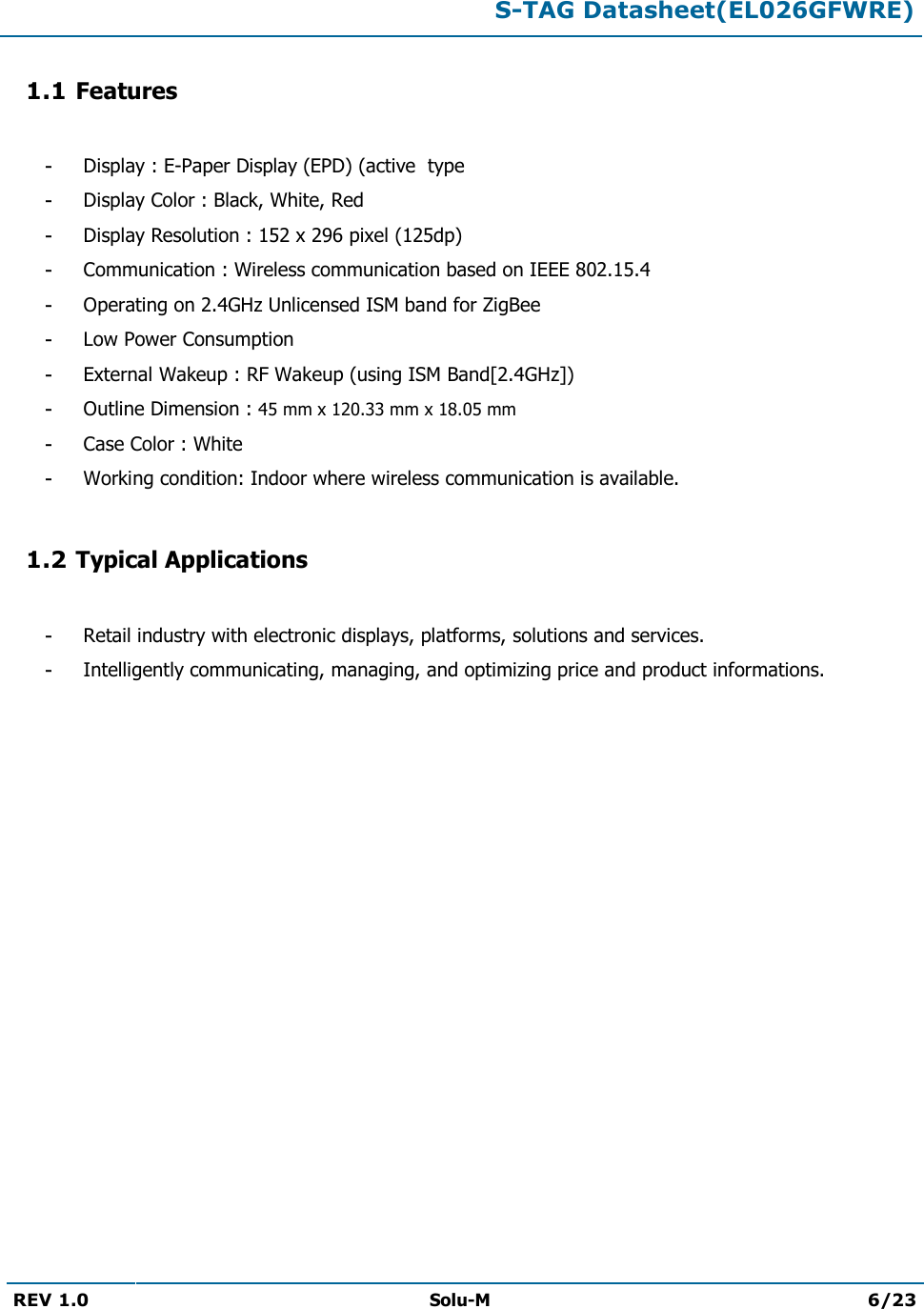  S-TAG Datasheet(EL026GFWRE)  REV 1.0  Solu-M 6/23   1.1 Features  - Display : E-Paper Display (EPD) (active  type - Display Color : Black, White, Red - Display Resolution : 152 x 296 pixel (125dp) - Communication : Wireless communication based on IEEE 802.15.4 - Operating on 2.4GHz Unlicensed ISM band for ZigBee - Low Power Consumption - External Wakeup : RF Wakeup (using ISM Band[2.4GHz]) - Outline Dimension : 45 mm x 120.33 mm x 18.05 mm - Case Color : White - Working condition: Indoor where wireless communication is available.  1.2 Typical Applications  - Retail industry with electronic displays, platforms, solutions and services. - Intelligently communicating, managing, and optimizing price and product informations.             