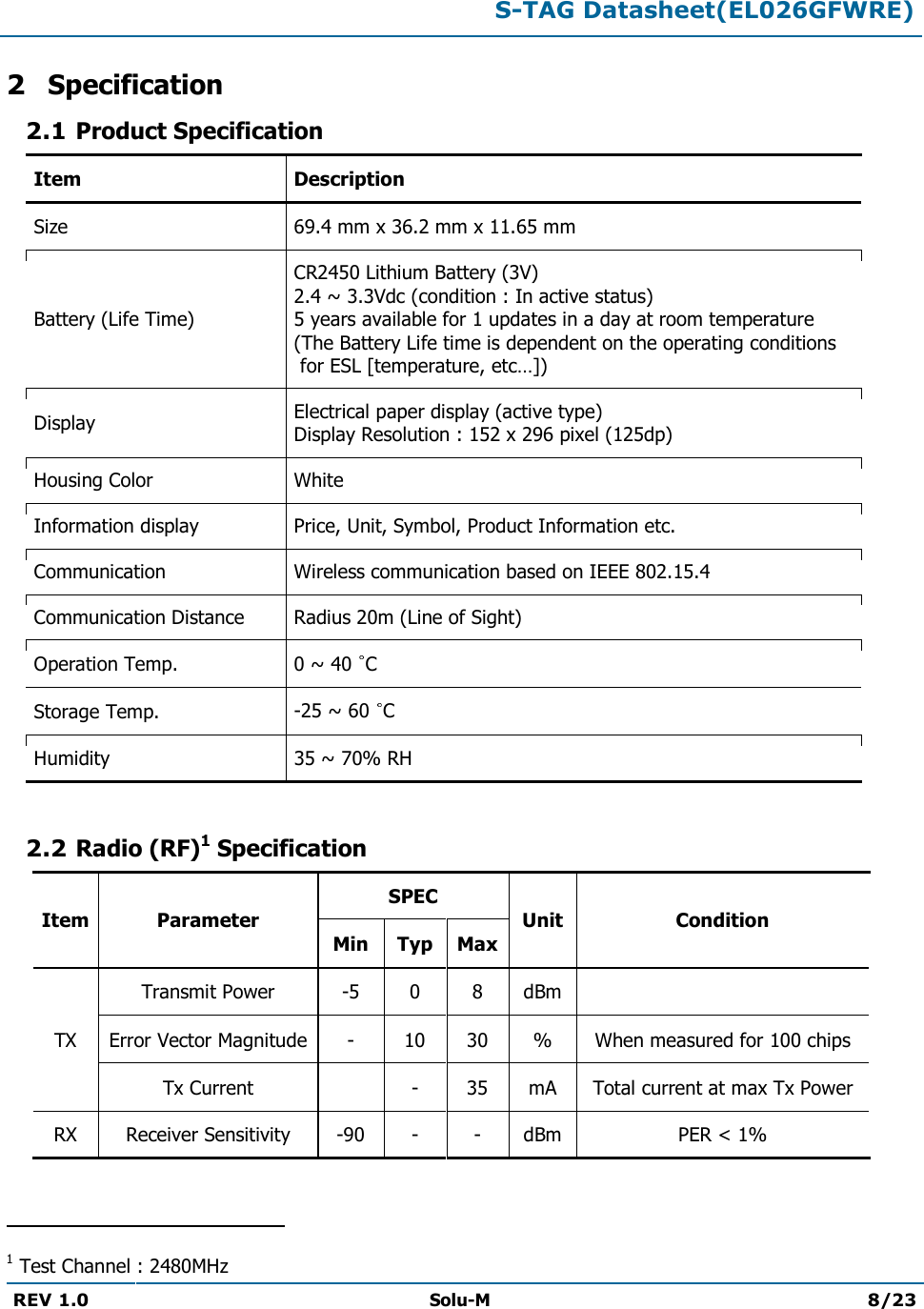  S-TAG Datasheet(EL026GFWRE)  REV 1.0  Solu-M 8/23   2 Specification 2.1 Product Specification Item Description Size 69.4 mm x 36.2 mm x 11.65 mm Battery (Life Time) CR2450 Lithium Battery (3V) 2.4 ~ 3.3Vdc (condition : In active status) 5 years available for 1 updates in a day at room temperature  (The Battery Life time is dependent on the operating conditions  for ESL [temperature, etc…]) Display Electrical paper display (active type)  Display Resolution : 152 x 296 pixel (125dp) Housing Color White Information display Price, Unit, Symbol, Product Information etc. Communication Wireless communication based on IEEE 802.15.4 Communication Distance Radius 20m (Line of Sight) Operation Temp.  0 ~ 40  C Storage Temp.  -25 ~ 60  C Humidity  35 ~ 70% RH  2.2 Radio (RF)1 Specification Item Parameter SPEC Unit Condition Min Typ Max TX Transmit Power -5 0 8 dBm  Error Vector Magnitude - 10 30 % When measured for 100 chips Tx Current  - 35 mA Total current at max Tx Power RX Receiver Sensitivity -90 - - dBm PER &lt; 1%                                                 1 Test Channel : 2480MHz 