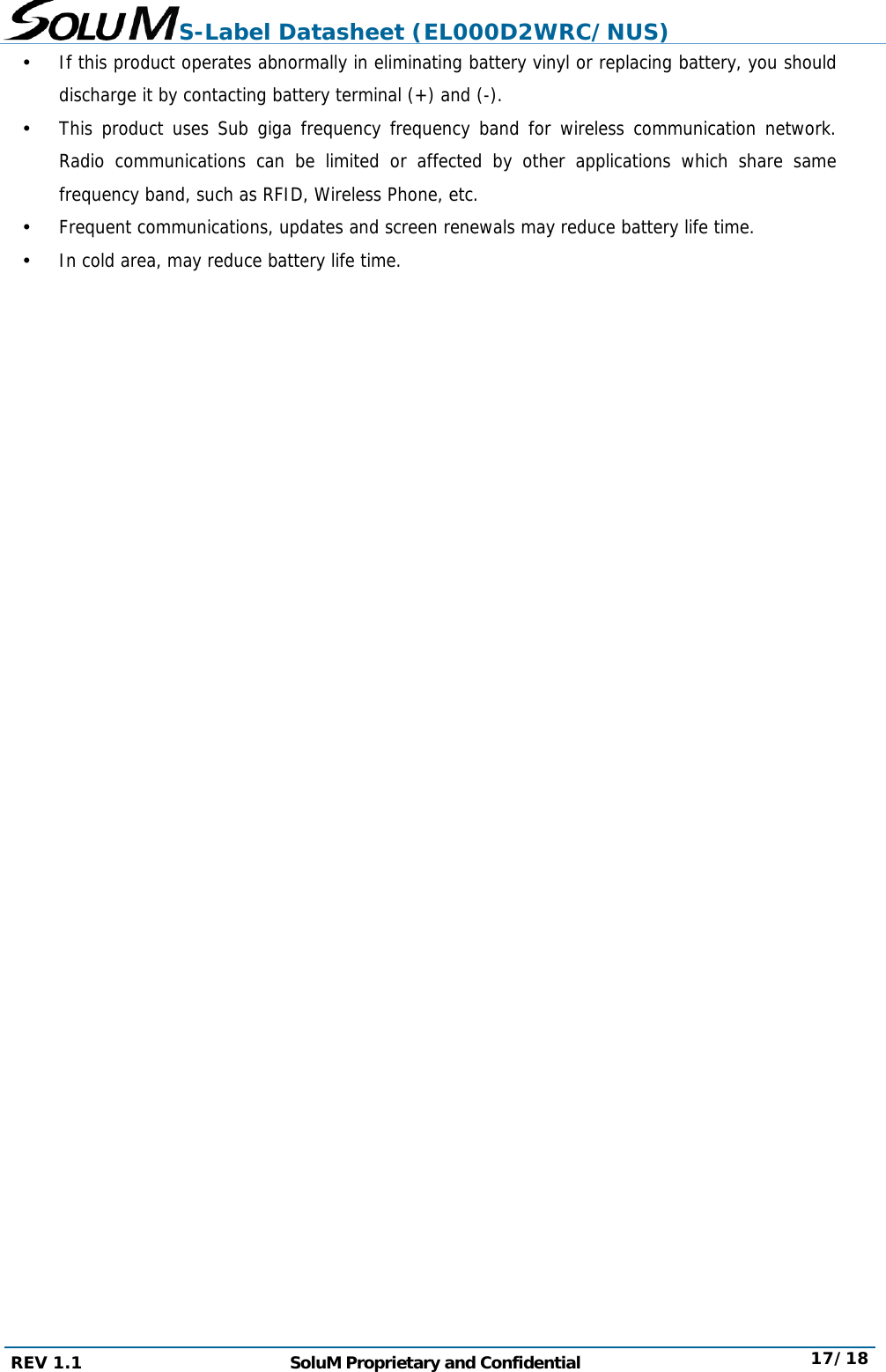 S-Label Datasheet (EL000D2WRC/NUS) REV 1.1  SoluM Proprietary and Confidential  17/18  If this product operates abnormally in eliminating battery vinyl or replacing battery, you should discharge it by contacting battery terminal (+) and (-).  This product uses Sub giga frequency frequency band for wireless communication network. Radio communications can be limited or affected by other applications which share same frequency band, such as RFID, Wireless Phone, etc.  Frequent communications, updates and screen renewals may reduce battery life time.  In cold area, may reduce battery life time.                         