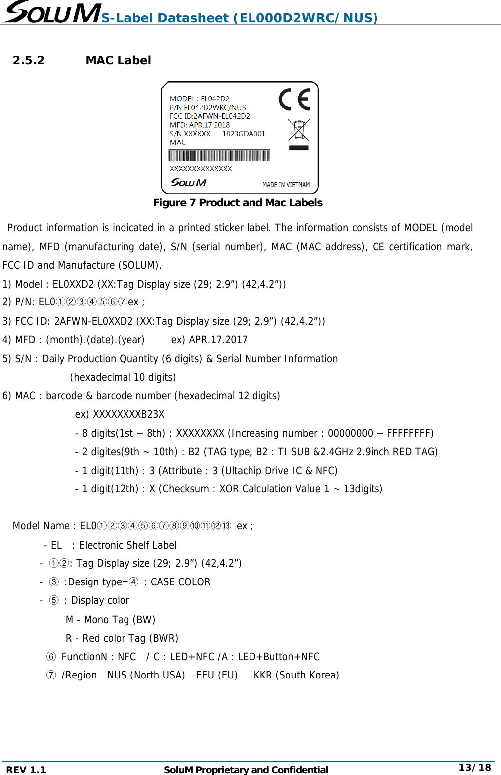 S-Label Datasheet (EL000D2WRC/NUS) REV 1.1  SoluM Proprietary and Confidential  13/18  2.5.2 MAC Label       Figure 7 Product and Mac Labels  Product information is indicated in a printed sticker label. The information consists of MODEL (model name), MFD (manufacturing date), S/N (serial number), MAC (MAC address), CE certification mark, FCC ID and Manufacture (SOLUM). 1) Model : EL0XXD2 (XX:Tag Display size (29; 2.9”) (42,4.2”)) 2) P/N: EL0①②③④⑤⑥⑦ex ; 3) FCC ID: 2AFWN-EL0XXD2 (XX:Tag Display size (29; 2.9”) (42,4.2”)) 4) MFD : (month).(date).(year)     ex) APR.17.2017 5) S/N : Daily Production Quantity (6 digits) &amp; Serial Number Information              (hexadecimal 10 digits) 6) MAC : barcode &amp; barcode number (hexadecimal 12 digits)               ex) XXXXXXXXB23X                - 8 digits(1st ~ 8th) : XXXXXXXX (Increasing number : 00000000 ~ FFFFFFFF)                - 2 digites(9th ~ 10th) : B2 (TAG type, B2 : TI SUB &amp;2.4GHz 2.9inch RED TAG)                - 1 digit(11th) : 3 (Attribute : 3 (Ultachip Drive IC &amp; NFC)                - 1 digit(12th) : X (Checksum : XOR Calculation Value 1 ~ 13digits)  Model Name : EL0①②③④⑤⑥⑦⑧⑨⑩⑪⑫⑬  ex ; - EL  : Electronic Shelf Label - ①②: Tag Display size (29; 2.9”) (42,4.2”) - ③ :Design type-④ : CASE COLOR - ⑤ : Display color M - Mono Tag (BW) R - Red color Tag (BWR) ⑥ FunctionN : NFC  / C : LED+NFC /A : LED+Button+NFC ⑦ /Region  NUS (North USA)  EEU (EU)   KKR (South Korea)   