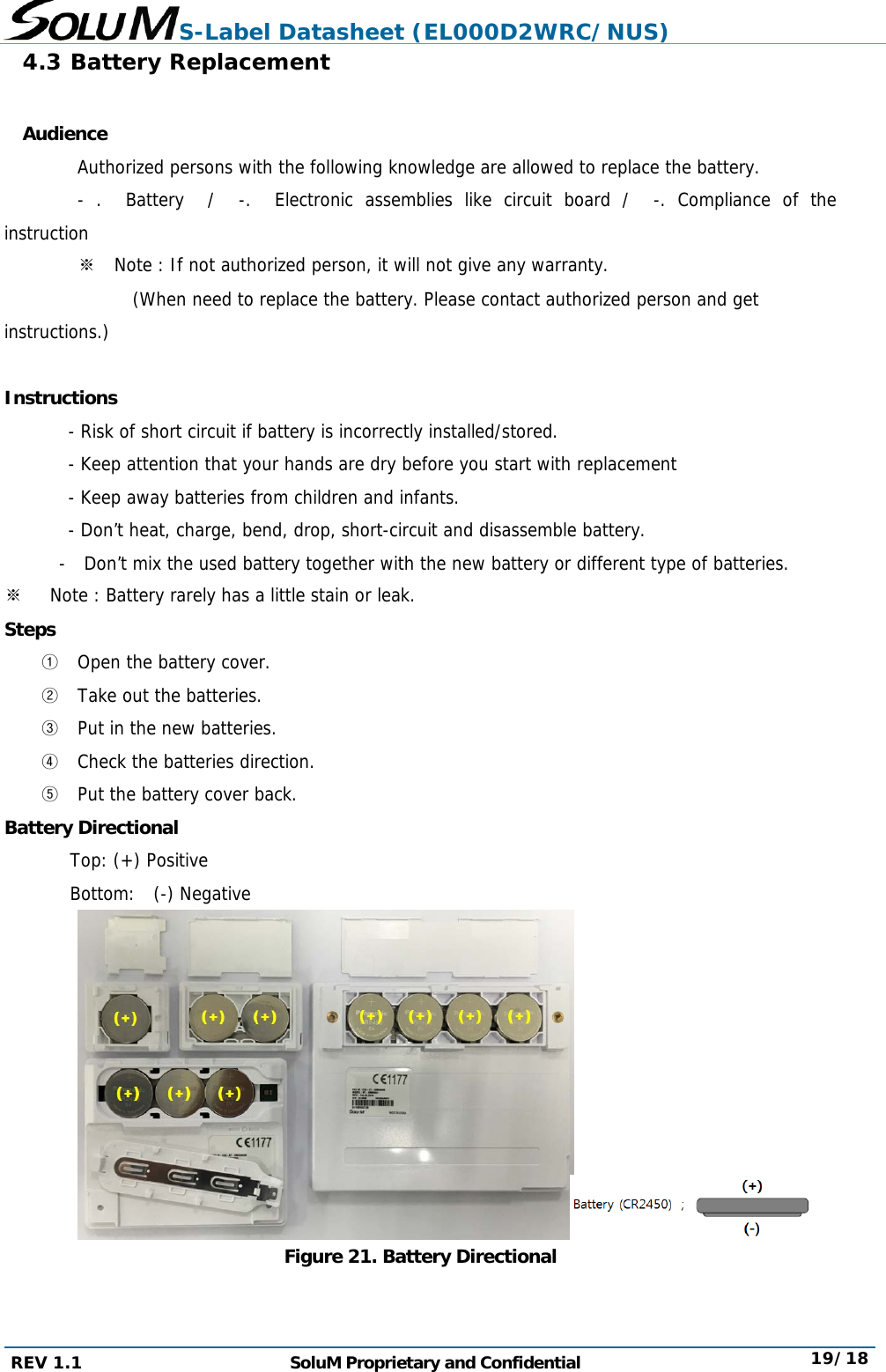 S-Label Datasheet (EL000D2WRC/NUS) REV 1.1  SoluM Proprietary and Confidential  19/18 4.3 Battery Replacement  Audience   Authorized persons with the following knowledge are allowed to replace the battery.   - .  Battery  /  -.  Electronic assemblies like circuit board /  -. Compliance of the instruction 　 ※  Note : If not authorized person, it will not give any warranty.               (When need to replace the battery. Please contact authorized person and get instructions.)  Instructions        - Risk of short circuit if battery is incorrectly installed/stored.        - Keep attention that your hands are dry before you start with replacement        - Keep away batteries from children and infants.        - Don’t heat, charge, bend, drop, short-circuit and disassemble battery.        -  Don’t mix the used battery together with the new battery or different type of batteries. ※   Note : Battery rarely has a little stain or leak. Steps ① Open the battery cover. ② Take out the batteries. ③ Put in the new batteries. ④ Check the batteries direction. ⑤ Put the battery cover back. Battery Directional Top: (+) Positive Bottom:  (-) Negative    Figure 21. Battery Directional   