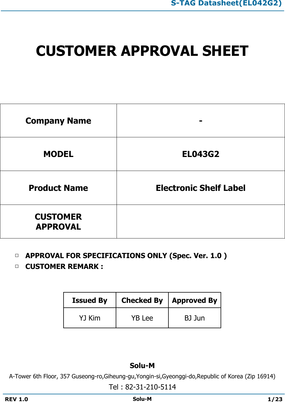  S-TAG Datasheet(EL042G2)  REV 1.0 Solu-M 1/23     CUSTOMER APPROVAL SHEET   Company Name - MODEL EL043G2 Product Name Electronic Shelf Label CUSTOMER APPROVAL   □ APPROVAL FOR SPECIFICATIONS ONLY (Spec. Ver. 1.0 ) □ CUSTOMER REMARK :    Issued By Checked By Approved By YJ Kim YB Lee BJ Jun    Solu-M A-Tower 6th Floor, 357 Guseong-ro,Giheung-gu,Yongin-si,Gyeonggi-do,Republic of Korea (Zip 16914) Tel : 82-31-210-5114  