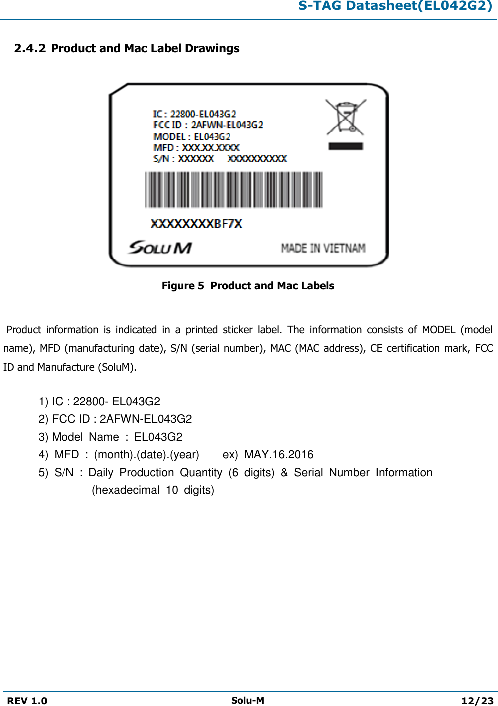  S-TAG Datasheet(EL042G2)  REV 1.0 Solu-M 12/23   2.4.2 Product and Mac Label Drawings   Figure 5  Product and Mac Labels   Product  information  is  indicated  in  a  printed  sticker  label.  The  information  consists  of  MODEL  (model name), MFD (manufacturing date), S/N (serial number), MAC (MAC address), CE certification mark,  FCC ID and Manufacture (SoluM).  1) IC : 22800- EL043G2 2) FCC ID : 2AFWN-EL043G2 3) Model  Name  :  EL043G2 4)  MFD  :  (month).(date).(year)    ex)  MAY.16.2016 5)  S/N  :  Daily  Production  Quantity  (6  digits)  &amp;  Serial  Number  Information (hexadecimal  10  digits)          