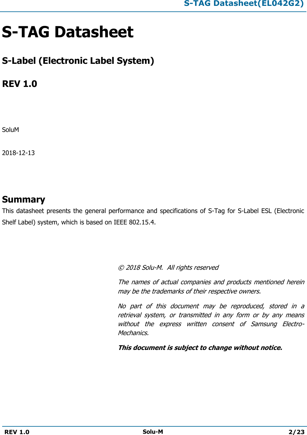  S-TAG Datasheet(EL042G2)  REV 1.0 Solu-M 2/23   S-TAG Datasheet   S-Label (Electronic Label System)  REV 1.0    SoluM  2018-12-13    Summary This datasheet presents the general performance and specifications of S-Tag for S-Label ESL (Electronic Shelf Label) system, which is based on IEEE 802.15.4.    ©  2018 Solu-M.  All rights reserved The names  of  actual  companies  and products  mentioned  herein may be the trademarks of their respective owners. No  part  of  this  document  may  be  reproduced,  stored  in  a retrieval  system,  or  transmitted  in  any  form  or  by  any  means without  the  express  written  consent  of  Samsung  Electro-Mechanics. This document is subject to change without notice. 