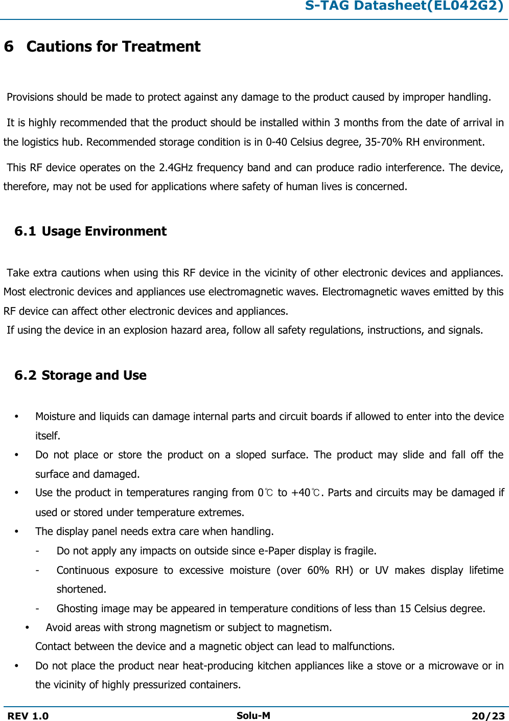  S-TAG Datasheet(EL042G2)  REV 1.0 Solu-M 20/23   6 Cautions for Treatment   Provisions should be made to protect against any damage to the product caused by improper handling.   It is highly recommended that the product should be installed within 3 months from the date of arrival in the logistics hub. Recommended storage condition is in 0-40 Celsius degree, 35-70% RH environment.   This RF device operates on the 2.4GHz frequency band and can produce radio interference. The device, therefore, may not be used for applications where safety of human lives is concerned.  6.1 Usage Environment   Take extra cautions when using this RF device in the vicinity of other electronic devices and appliances. Most electronic devices and appliances use electromagnetic waves. Electromagnetic waves emitted by this RF device can affect other electronic devices and appliances.  If using the device in an explosion hazard area, follow all safety regulations, instructions, and signals.  6.2 Storage and Use   Moisture and liquids can damage internal parts and circuit boards if allowed to enter into the device itself.  Do  not  place  or  store  the  product  on  a  sloped  surface.  The  product  may  slide  and  fall  off  the surface and damaged.  Use the product in temperatures ranging from 0℃ to +40℃. Parts and circuits may be damaged if used or stored under temperature extremes.  The display panel needs extra care when handling. -  Do not apply any impacts on outside since e-Paper display is fragile. -  Continuous  exposure  to  excessive  moisture  (over  60%  RH)  or  UV  makes  display  lifetime shortened. -  Ghosting image may be appeared in temperature conditions of less than 15 Celsius degree.  Avoid areas with strong magnetism or subject to magnetism.  Contact between the device and a magnetic object can lead to malfunctions.  Do not place the product near heat-producing kitchen appliances like a stove or a microwave or in the vicinity of highly pressurized containers. 