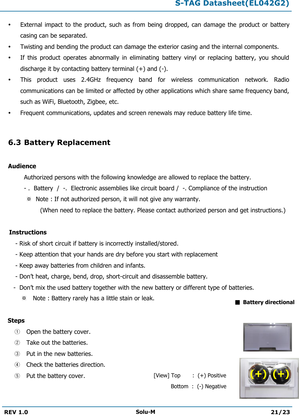  S-TAG Datasheet(EL042G2)  REV 1.0 Solu-M 21/23    External impact to the  product, such as  from being  dropped, can damage the  product or  battery casing can be separated.  Twisting and bending the product can damage the exterior casing and the internal components.  If  this  product  operates  abnormally  in  eliminating  battery  vinyl  or  replacing  battery,  you  should discharge it by contacting battery terminal (+) and (-).  This  product  uses  2.4GHz  frequency  band  for  wireless  communication  network.  Radio communications can be limited or affected by other applications which share same frequency band, such as WiFi, Bluetooth, Zigbee, etc.  Frequent communications, updates and screen renewals may reduce battery life time.  6.3 Battery Replacement  Audience   Authorized persons with the following knowledge are allowed to replace the battery.   - .  Battery  /  -.  Electronic assemblies like circuit board /  -. Compliance of the instruction    ※  Note : If not authorized person, it will not give any warranty.                     (When need to replace the battery. Please contact authorized person and get instructions.)      Instructions         - Risk of short circuit if battery is incorrectly installed/stored.        - Keep attention that your hands are dry before you start with replacement        - Keep away batteries from children and infants.        - Don’t heat, charge, bend, drop, short-circuit and disassemble battery.        -  Don’t mix the used battery together with the new battery or different type of batteries.           ※   Note : Battery rarely has a little stain or leak.     Steps  ① Open the battery cover. ② Take out the batteries. ③ Put in the new batteries. ④ Check the batteries direction.  ⑤ Put the battery cover.    ■  Battery directional [View] Top       :  (+) Positive           Bottom  :  (-) Negative (+)  (+) 