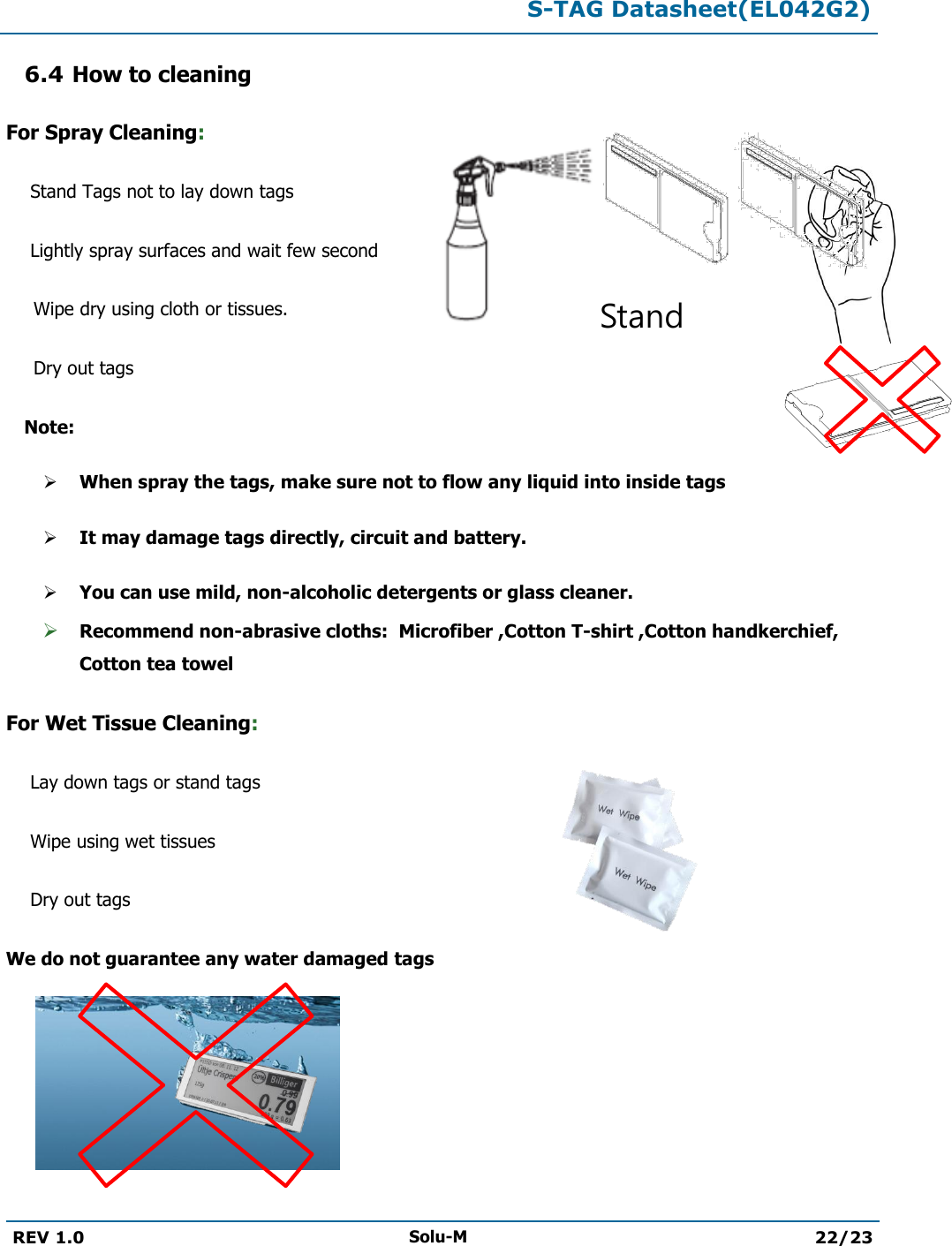  S-TAG Datasheet(EL042G2)  REV 1.0 Solu-M 22/23   6.4 How to cleaning For Spray Cleaning: Stand Tags not to lay down tags  Lightly spray surfaces and wait few second  Wipe dry using cloth or tissues. Dry out tags   Note:  When spray the tags, make sure not to flow any liquid into inside tags  It may damage tags directly, circuit and battery.  You can use mild, non-alcoholic detergents or glass cleaner.  Recommend non-abrasive cloths:  Microfiber ,Cotton T-shirt ,Cotton handkerchief, Cotton tea towel For Wet Tissue Cleaning: Lay down tags or stand tags Wipe using wet tissues  Dry out tags We do not guarantee any water damaged tags       Stand  