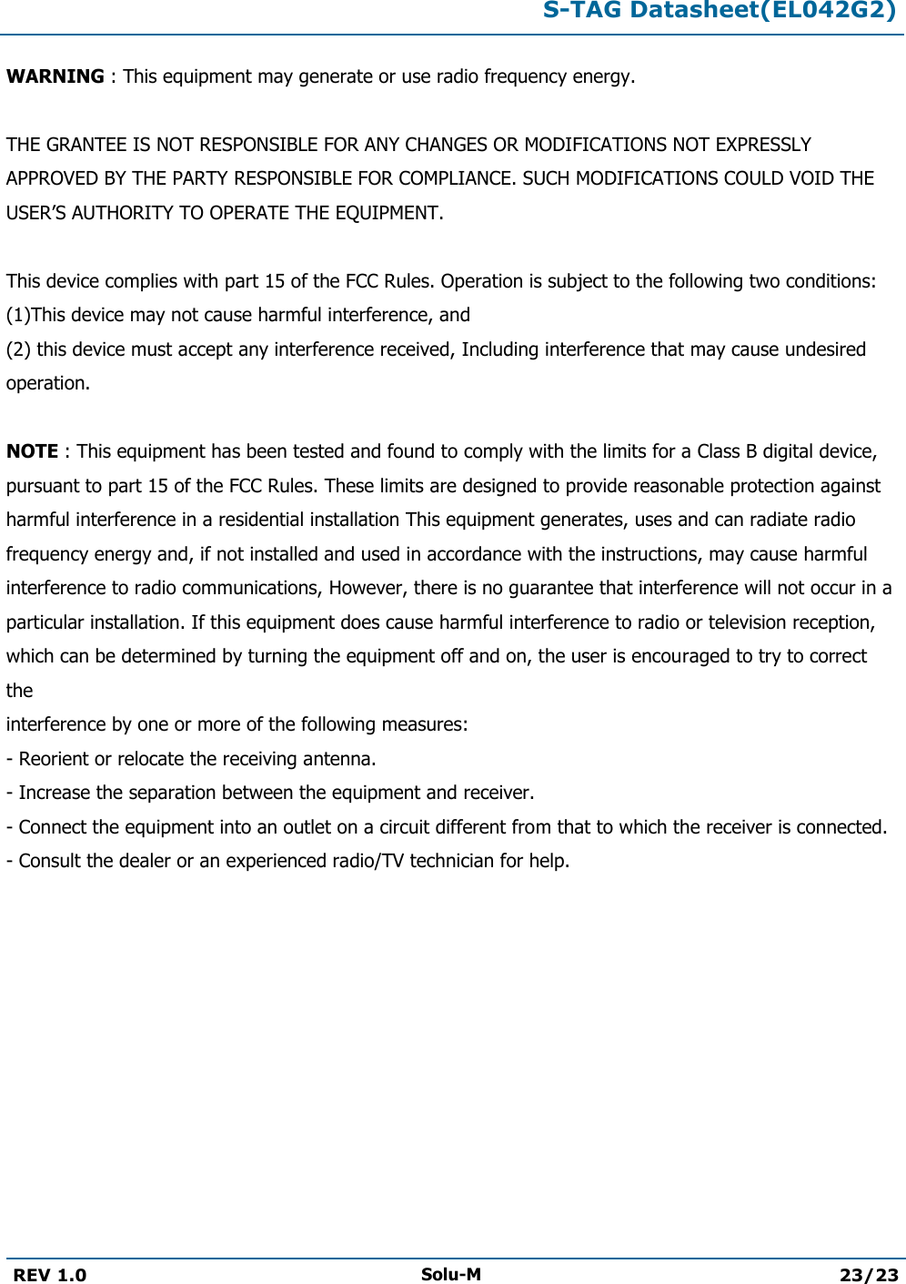  S-TAG Datasheet(EL042G2)  REV 1.0 Solu-M 23/23   WARNING : This equipment may generate or use radio frequency energy.   THE GRANTEE IS NOT RESPONSIBLE FOR ANY CHANGES OR MODIFICATIONS NOT EXPRESSLY APPROVED BY THE PARTY RESPONSIBLE FOR COMPLIANCE. SUCH MODIFICATIONS COULD VOID THE USER’S AUTHORITY TO OPERATE THE EQUIPMENT.  This device complies with part 15 of the FCC Rules. Operation is subject to the following two conditions: (1)This device may not cause harmful interference, and  (2) this device must accept any interference received, Including interference that may cause undesired operation.  NOTE : This equipment has been tested and found to comply with the limits for a Class B digital device, pursuant to part 15 of the FCC Rules. These limits are designed to provide reasonable protection against harmful interference in a residential installation This equipment generates, uses and can radiate radio frequency energy and, if not installed and used in accordance with the instructions, may cause harmful interference to radio communications, However, there is no guarantee that interference will not occur in a particular installation. If this equipment does cause harmful interference to radio or television reception, which can be determined by turning the equipment off and on, the user is encouraged to try to correct the interference by one or more of the following measures: - Reorient or relocate the receiving antenna. - Increase the separation between the equipment and receiver. - Connect the equipment into an outlet on a circuit different from that to which the receiver is connected. - Consult the dealer or an experienced radio/TV technician for help.     