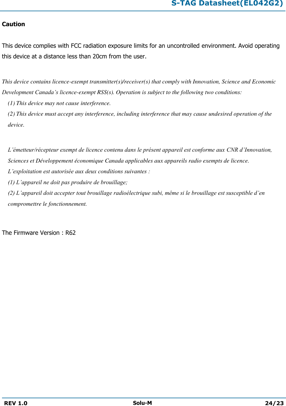  S-TAG Datasheet(EL042G2)  REV 1.0 Solu-M 24/23   Caution  This device complies with FCC radiation exposure limits for an uncontrolled environment. Avoid operating this device at a distance less than 20cm from the user.  This device contains licence-exempt transmitter(s)/receiver(s) that comply with Innovation, Science and Economic Development Canada’s licence-exempt RSS(s). Operation is subject to the following two conditions:  (1) This device may not cause interference.  (2) This device must accept any interference, including interference that may cause undesired operation of the device.   L’émetteur/récepteur exempt de licence contenu dans le présent appareil est conforme aux CNR d’Innovation, Sciences et Développement économique Canada applicables aux appareils radio exempts de licence. L’exploitation est autorisée aux deux conditions suivantes : (1) L’appareil ne doit pas produire de brouillage; (2) L’appareil doit accepter tout brouillage radioélectrique subi, même si le brouillage est susceptible d’en compromettre le fonctionnement.  The Firmware Version : R62 