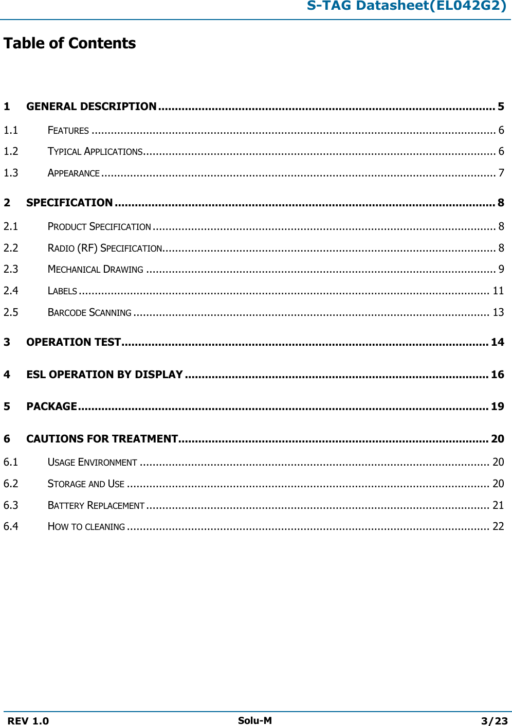  S-TAG Datasheet(EL042G2)  REV 1.0 Solu-M 3/23   Table of Contents  1 GENERAL DESCRIPTION ..................................................................................................... 5 1.1 FEATURES .............................................................................................................................. 6 1.2 TYPICAL APPLICATIONS .............................................................................................................. 6 1.3 APPEARANCE ........................................................................................................................... 7 2 SPECIFICATION .................................................................................................................. 8 2.1 PRODUCT SPECIFICATION ........................................................................................................... 8 2.2 RADIO (RF) SPECIFICATION........................................................................................................ 8 2.3 MECHANICAL DRAWING ............................................................................................................. 9 2.4 LABELS ................................................................................................................................ 11 2.5 BARCODE SCANNING ............................................................................................................... 13 3 OPERATION TEST .............................................................................................................. 14 4 ESL OPERATION BY DISPLAY ........................................................................................... 16 5 PACKAGE ........................................................................................................................... 19 6 CAUTIONS FOR TREATMENT............................................................................................. 20 6.1 USAGE ENVIRONMENT ............................................................................................................. 20 6.2 STORAGE AND USE ................................................................................................................. 20 6.3 BATTERY REPLACEMENT ........................................................................................................... 21 6.4 HOW TO CLEANING ................................................................................................................. 22        