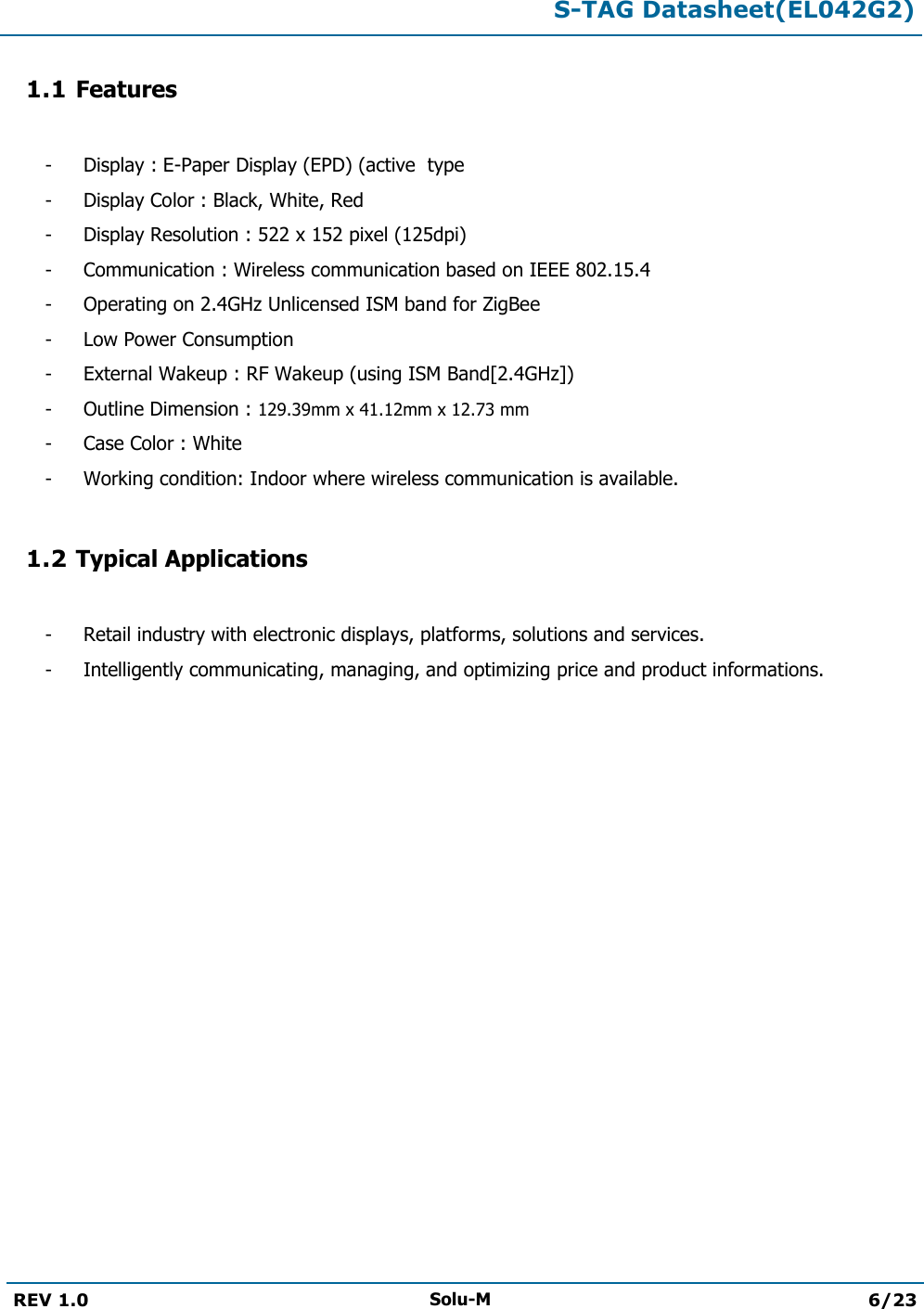  S-TAG Datasheet(EL042G2)  REV 1.0 Solu-M 6/23   1.1 Features  -  Display : E-Paper Display (EPD) (active  type -  Display Color : Black, White, Red -  Display Resolution : 522 x 152 pixel (125dpi) -  Communication : Wireless communication based on IEEE 802.15.4 -  Operating on 2.4GHz Unlicensed ISM band for ZigBee -  Low Power Consumption -  External Wakeup : RF Wakeup (using ISM Band[2.4GHz]) -  Outline Dimension : 129.39mm x 41.12mm x 12.73 mm -  Case Color : White -  Working condition: Indoor where wireless communication is available.  1.2 Typical Applications  -  Retail industry with electronic displays, platforms, solutions and services. -  Intelligently communicating, managing, and optimizing price and product informations.             