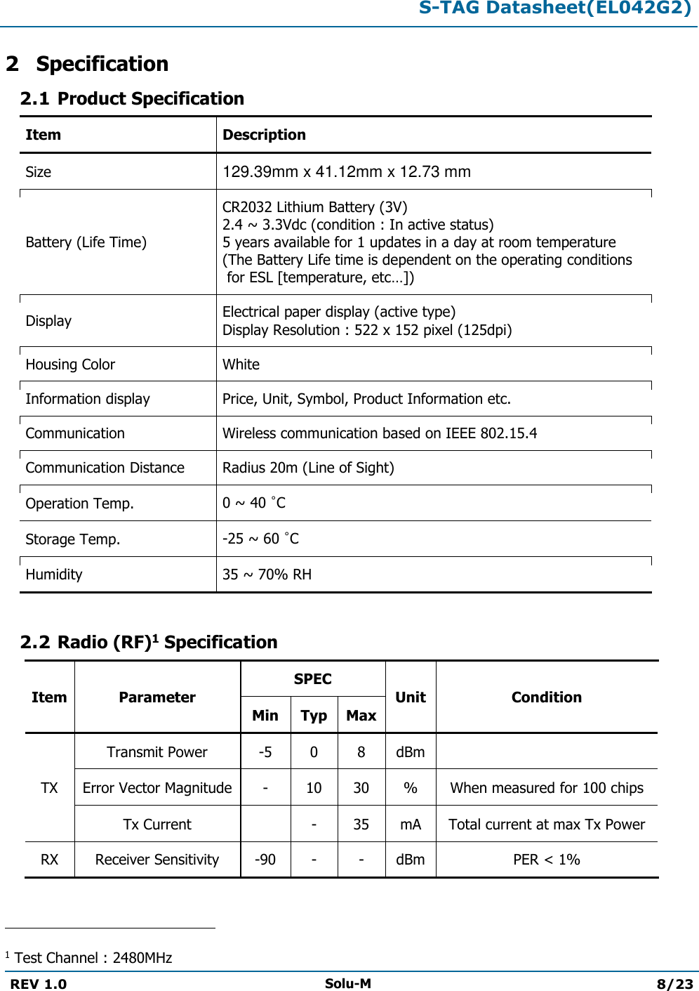  S-TAG Datasheet(EL042G2)  REV 1.0 Solu-M 8/23   2 Specification 2.1 Product Specification Item Description Size 129.39mm x 41.12mm x 12.73 mm Battery (Life Time) CR2032 Lithium Battery (3V) 2.4 ~ 3.3Vdc (condition : In active status) 5 years available for 1 updates in a day at room temperature  (The Battery Life time is dependent on the operating conditions  for ESL [temperature, etc…]) Display Electrical paper display (active type)  Display Resolution : 522 x 152 pixel (125dpi) Housing Color White Information display Price, Unit, Symbol, Product Information etc. Communication Wireless communication based on IEEE 802.15.4 Communication Distance Radius 20m (Line of Sight) Operation Temp. 0 ~ 40 °C Storage Temp. -25 ~ 60 °C Humidity 35 ~ 70% RH  2.2 Radio (RF)1 Specification Item Parameter SPEC Unit Condition Min Typ Max TX Transmit Power -5 0 8 dBm  Error Vector Magnitude - 10 30 % When measured for 100 chips Tx Current  - 35 mA Total current at max Tx Power RX Receiver Sensitivity -90 - - dBm PER &lt; 1%                                                 1 Test Channel : 2480MHz 