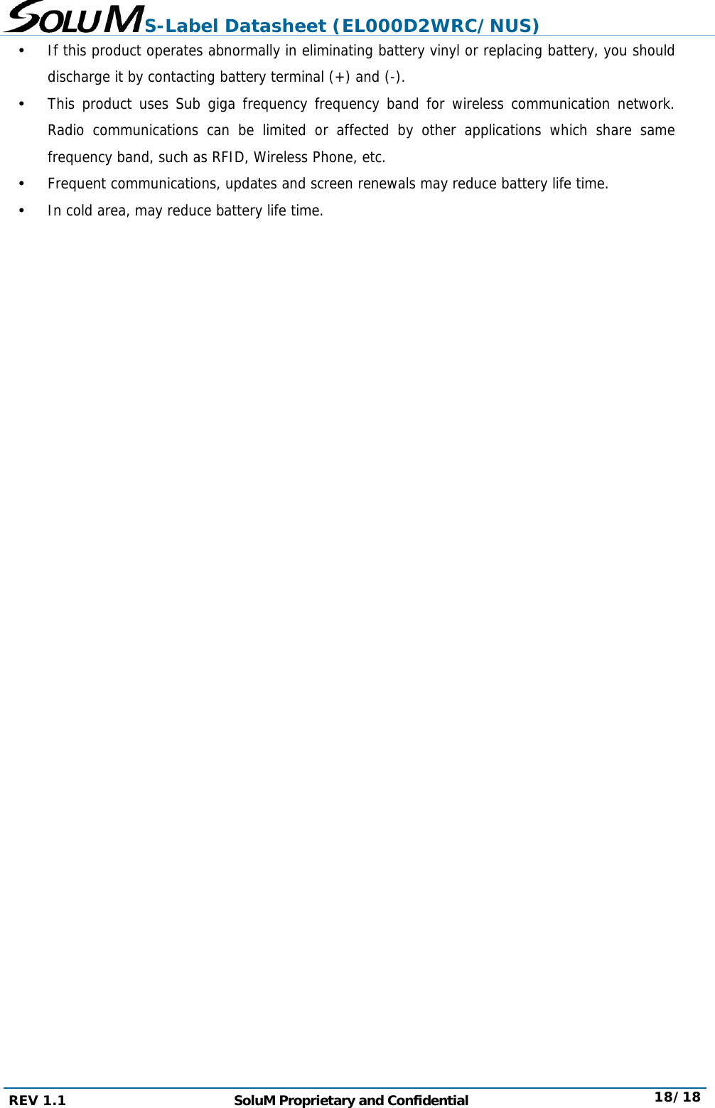 S-Label Datasheet (EL000D2WRC/NUS) REV 1.1  SoluM Proprietary and Confidential  18/18  If this product operates abnormally in eliminating battery vinyl or replacing battery, you should discharge it by contacting battery terminal (+) and (-).  This product uses Sub giga frequency frequency band for wireless communication network. Radio communications can be limited or affected by other applications which share same frequency band, such as RFID, Wireless Phone, etc.  Frequent communications, updates and screen renewals may reduce battery life time.  In cold area, may reduce battery life time.                        