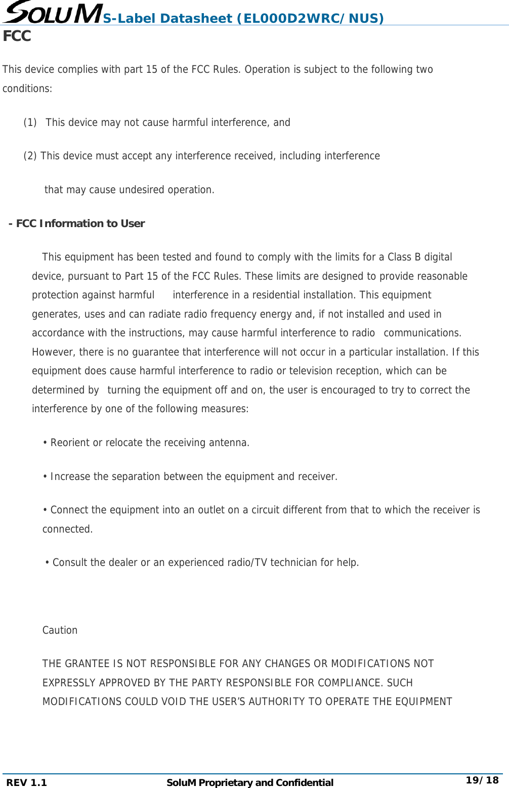 S-Label Datasheet (EL000D2WRC/NUS) REV 1.1  SoluM Proprietary and Confidential  19/18 FCC This device complies with part 15 of the FCC Rules. Operation is subject to the following two conditions:  (1)  This device may not cause harmful interference, and  (2) This device must accept any interference received, including interference  that may cause undesired operation.   - FCC Information to User            This equipment has been tested and found to comply with the limits for a Class B digital device, pursuant to Part 15 of the FCC Rules. These limits are designed to provide reasonable protection against harmful     interference in a residential installation. This equipment generates, uses and can radiate radio frequency energy and, if not installed and used in accordance with the instructions, may cause harmful interference to radio  communications. However, there is no guarantee that interference will not occur in a particular installation. If this equipment does cause harmful interference to radio or television reception, which can be determined by  turning the equipment off and on, the user is encouraged to try to correct the interference by one of the following measures:  • Reorient or relocate the receiving antenna.  • Increase the separation between the equipment and receiver.  • Connect the equipment into an outlet on a circuit different from that to which the receiver is connected.  • Consult the dealer or an experienced radio/TV technician for help.     Caution  THE GRANTEE IS NOT RESPONSIBLE FOR ANY CHANGES OR MODIFICATIONS NOT EXPRESSLY APPROVED BY THE PARTY RESPONSIBLE FOR COMPLIANCE. SUCH MODIFICATIONS COULD VOID THE USER’S AUTHORITY TO OPERATE THE EQUIPMENT   