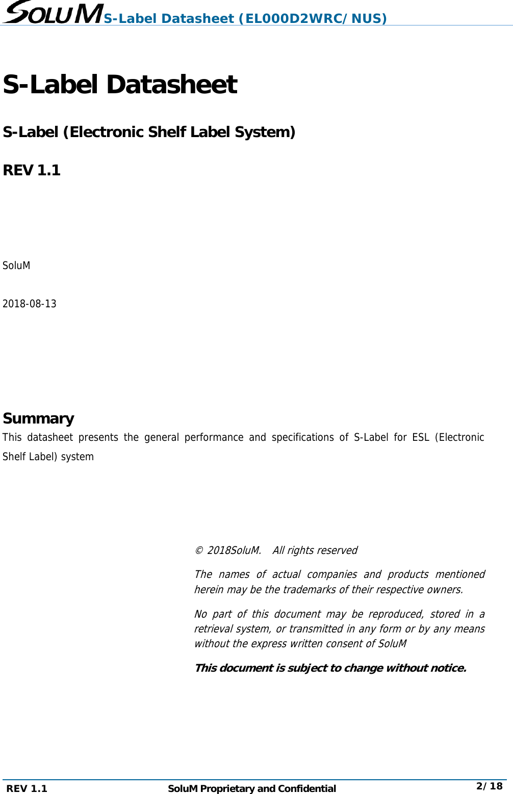 S-Label Datasheet (EL000D2WRC/NUS) REV 1.1  SoluM Proprietary and Confidential  2/18  S-Label Datasheet    S-Label (Electronic Shelf Label System)  REV 1.1     SoluM  2018-08-13      Summary This datasheet presents the general performance and specifications of S-Label for ESL (Electronic Shelf Label) system     © 2018SoluM.  All rights reserved The names of actual companies and products mentioned herein may be the trademarks of their respective owners. No part of this document may be reproduced, stored in a retrieval system, or transmitted in any form or by any means without the express written consent of SoluM This document is subject to change without notice.   