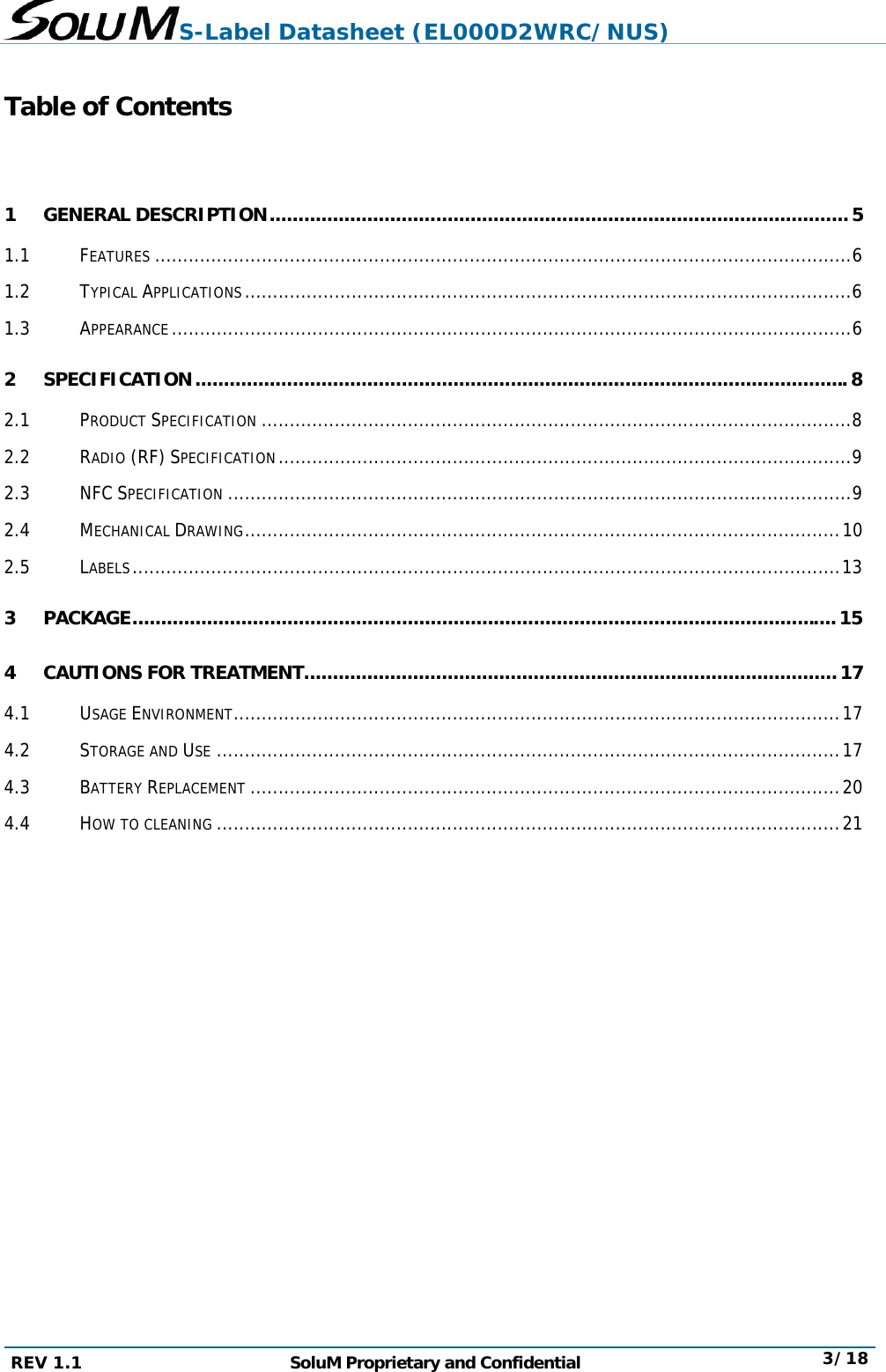 S-Label Datasheet (EL000D2WRC/NUS) REV 1.1  SoluM Proprietary and Confidential  3/18  Table of Contents  1 GENERAL DESCRIPTION ..................................................................................................... 5 1.1 FEATURES ............................................................................................................................ 6 1.2 TYPICAL APPLICATIONS ............................................................................................................ 6 1.3 APPEARANCE ......................................................................................................................... 6 2 SPECIFICATION .................................................................................................................. 8 2.1 PRODUCT SPECIFICATION ......................................................................................................... 8 2.2 RADIO (RF) SPECIFICATION ...................................................................................................... 9 2.3 NFC SPECIFICATION ............................................................................................................... 9 2.4 MECHANICAL DRAWING .......................................................................................................... 10 2.5 LABELS .............................................................................................................................. 13 3 PACKAGE ........................................................................................................................... 15 4 CAUTIONS FOR TREATMENT ............................................................................................. 17 4.1 USAGE ENVIRONMENT ............................................................................................................ 17 4.2 STORAGE AND USE ............................................................................................................... 17 4.3 BATTERY REPLACEMENT ......................................................................................................... 20 4.4 HOW TO CLEANING ............................................................................................................... 21    