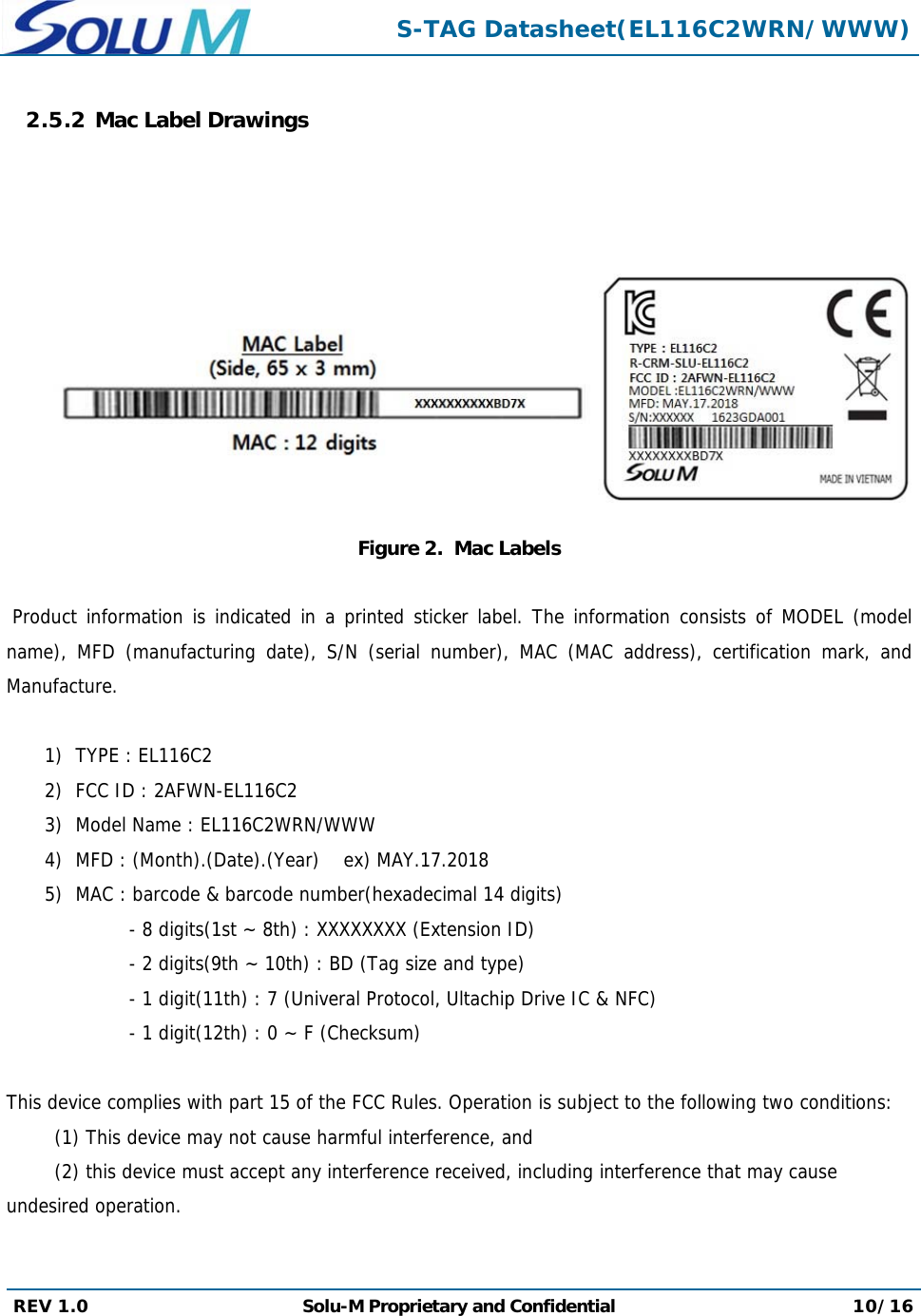  S-TAG Datasheet(EL116C2WRN/WWW) REV 1.0  Solu-M Proprietary and Confidential 10/16  2.5.2 Mac Label Drawings     Figure 2.  Mac Labels   Product information is indicated in a printed sticker label. The information consists of MODEL (model name), MFD (manufacturing date), S/N (serial number), MAC (MAC address), certification mark, and Manufacture.  1) TYPE : EL116C2 2) FCC ID : 2AFWN-EL116C2 3) Model Name : EL116C2WRN/WWW 4) MFD : (Month).(Date).(Year)    ex) MAY.17.2018 5) MAC : barcode &amp; barcode number(hexadecimal 14 digits) - 8 digits(1st ~ 8th) : XXXXXXXX (Extension ID) - 2 digits(9th ~ 10th) : BD (Tag size and type) - 1 digit(11th) : 7 (Univeral Protocol, Ultachip Drive IC &amp; NFC) - 1 digit(12th) : 0 ~ F (Checksum)  This device complies with part 15 of the FCC Rules. Operation is subject to the following two conditions:  (1) This device may not cause harmful interference, and  (2) this device must accept any interference received, including interference that may cause undesired operation.   