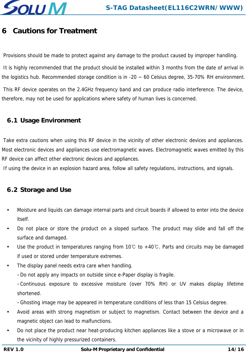  S-TAG Datasheet(EL116C2WRN/WWW) REV 1.0  Solu-M Proprietary and Confidential 14/16  6 Cautions for Treatment   Provisions should be made to protect against any damage to the product caused by improper handling.   It is highly recommended that the product should be installed within 3 months from the date of arrival in the logistics hub. Recommended storage condition is in -20 ~ 60 Celsius degree, 35-70% RH environment.   This RF device operates on the 2.4GHz frequency band and can produce radio interference. The device, therefore, may not be used for applications where safety of human lives is concerned.  6.1 Usage Environment   Take extra cautions when using this RF device in the vicinity of other electronic devices and appliances. Most electronic devices and appliances use electromagnetic waves. Electromagnetic waves emitted by this RF device can affect other electronic devices and appliances.  If using the device in an explosion hazard area, follow all safety regulations, instructions, and signals.  6.2 Storage and Use   Moisture and liquids can damage internal parts and circuit boards if allowed to enter into the device itself.  Do not place or store the product on a sloped surface. The product may slide and fall off the surface and damaged.  Use the product in temperatures ranging from 10℃ to +40℃. Parts and circuits may be damaged if used or stored under temperature extremes.  The display panel needs extra care when handling. - Do not apply any impacts on outside since e-Paper display is fragile. - Continuous exposure to excessive moisture (over 70% RH) or UV makes display lifetime shortened. - Ghosting image may be appeared in temperature conditions of less than 15 Celsius degree.  Avoid areas with strong magnetism or subject to magnetism. Contact between the device and a magnetic object can lead to malfunctions.  Do not place the product near heat-producing kitchen appliances like a stove or a microwave or in the vicinity of highly pressurized containers. 