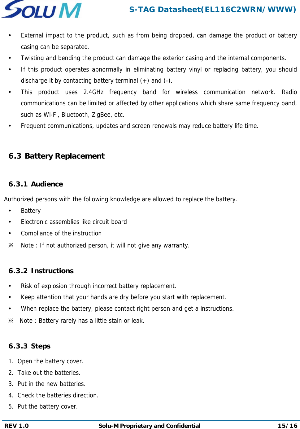  S-TAG Datasheet(EL116C2WRN/WWW) REV 1.0  Solu-M Proprietary and Confidential 15/16   External impact to the product, such as from being dropped, can damage the product or battery casing can be separated.  Twisting and bending the product can damage the exterior casing and the internal components.  If this product operates abnormally in eliminating battery vinyl or replacing battery, you should discharge it by contacting battery terminal (+) and (-).  This product uses 2.4GHz frequency band for wireless communication network. Radio communications can be limited or affected by other applications which share same frequency band, such as Wi-Fi, Bluetooth, ZigBee, etc.  Frequent communications, updates and screen renewals may reduce battery life time.  6.3 Battery Replacement  6.3.1 Audience  Authorized persons with the following knowledge are allowed to replace the battery.  Battery  Electronic assemblies like circuit board  Compliance of the instruction ※ Note : If not authorized person, it will not give any warranty.  6.3.2 Instructions  Risk of explosion through incorrect battery replacement.  Keep attention that your hands are dry before you start with replacement.  When replace the battery, please contact right person and get a instructions. ※ Note : Battery rarely has a little stain or leak.  6.3.3 Steps 1.  Open the battery cover. 2.  Take out the batteries. 3.  Put in the new batteries. 4.  Check the batteries direction. 5.  Put the battery cover. 