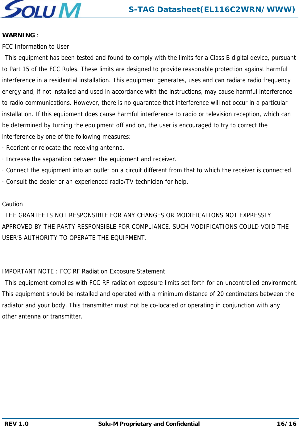  S-TAG Datasheet(EL116C2WRN/WWW) REV 1.0  Solu-M Proprietary and Confidential 16/16  WARNING :  FCC Information to User This equipment has been tested and found to comply with the limits for a Class B digital device, pursuant to Part 15 of the FCC Rules. These limits are designed to provide reasonable protection against harmful interference in a residential installation. This equipment generates, uses and can radiate radio frequency energy and, if not installed and used in accordance with the instructions, may cause harmful interference to radio communications. However, there is no guarantee that interference will not occur in a particular installation. If this equipment does cause harmful interference to radio or television reception, which can be determined by turning the equipment off and on, the user is encouraged to try to correct the interference by one of the following measures: · Reorient or relocate the receiving antenna. · Increase the separation between the equipment and receiver. · Connect the equipment into an outlet on a circuit different from that to which the receiver is connected. · Consult the dealer or an experienced radio/TV technician for help.       Caution THE GRANTEE IS NOT RESPONSIBLE FOR ANY CHANGES OR MODIFICATIONS NOT EXPRESSLY APPROVED BY THE PARTY RESPONSIBLE FOR COMPLIANCE. SUCH MODIFICATIONS COULD VOID THE USER’S AUTHORITY TO OPERATE THE EQUIPMENT.        IMPORTANT NOTE : FCC RF Radiation Exposure Statement   This equipment complies with FCC RF radiation exposure limits set forth for an uncontrolled environment. This equipment should be installed and operated with a minimum distance of 20 centimeters between the radiator and your body. This transmitter must not be co-located or operating in conjunction with any other antenna or transmitter. 