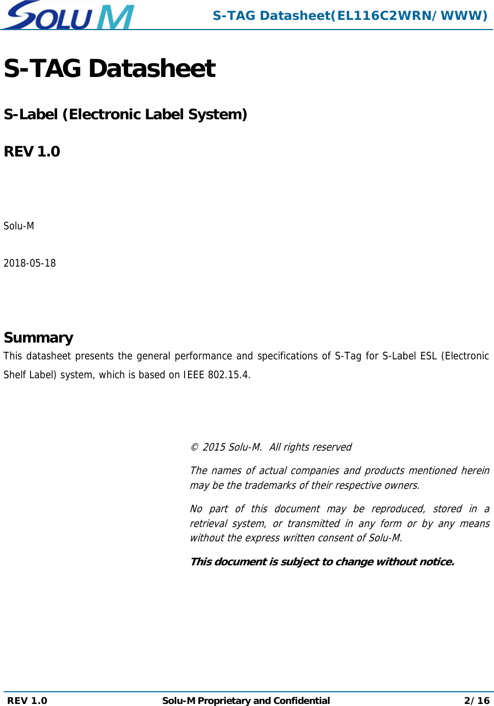  S-TAG Datasheet(EL116C2WRN/WWW) REV 1.0  Solu-M Proprietary and Confidential 2/16  S-TAG Datasheet   S-Label (Electronic Label System)  REV 1.0    Solu-M  2018-05-18    Summary This datasheet presents the general performance and specifications of S-Tag for S-Label ESL (Electronic Shelf Label) system, which is based on IEEE 802.15.4.    © 2015 Solu-M.  All rights reserved The names of actual companies and products mentioned herein may be the trademarks of their respective owners. No part of this document may be reproduced, stored in a retrieval system, or transmitted in any form or by any means without the express written consent of Solu-M. This document is subject to change without notice. 