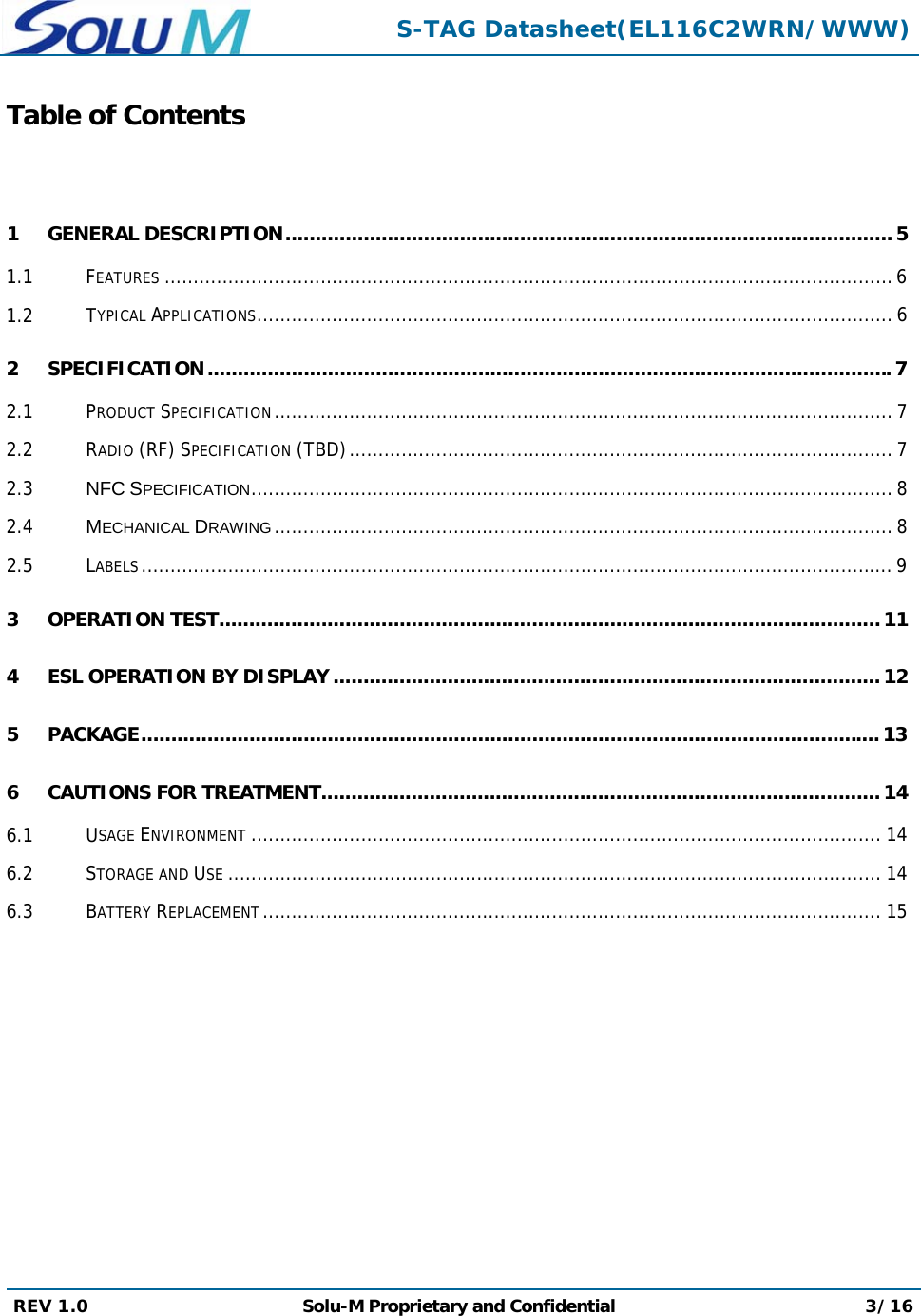  S-TAG Datasheet(EL116C2WRN/WWW) REV 1.0  Solu-M Proprietary and Confidential 3/16  Table of Contents  1 GENERAL DESCRIPTION ..................................................................................................... 5 1.1 FEATURES .............................................................................................................................. 6 1.2 TYPICAL APPLICATIONS .............................................................................................................. 6 2 SPECIFICATION .................................................................................................................. 7 2.1 PRODUCT SPECIFICATION ........................................................................................................... 7 2.2 RADIO (RF) SPECIFICATION (TBD) .............................................................................................. 7 2.3 NFC SPECIFICATION ............................................................................................................... 8 2.4 MECHANICAL DRAWING ........................................................................................................... 8 2.5 LABELS .................................................................................................................................. 9 3 OPERATION TEST .............................................................................................................. 11 4 ESL OPERATION BY DISPLAY ........................................................................................... 12 5 PACKAGE ........................................................................................................................... 13 6 CAUTIONS FOR TREATMENT ............................................................................................. 14 6.1 USAGE ENVIRONMENT ............................................................................................................. 14 6.2 STORAGE AND USE ................................................................................................................. 14 6.3 BATTERY REPLACEMENT ........................................................................................................... 15         