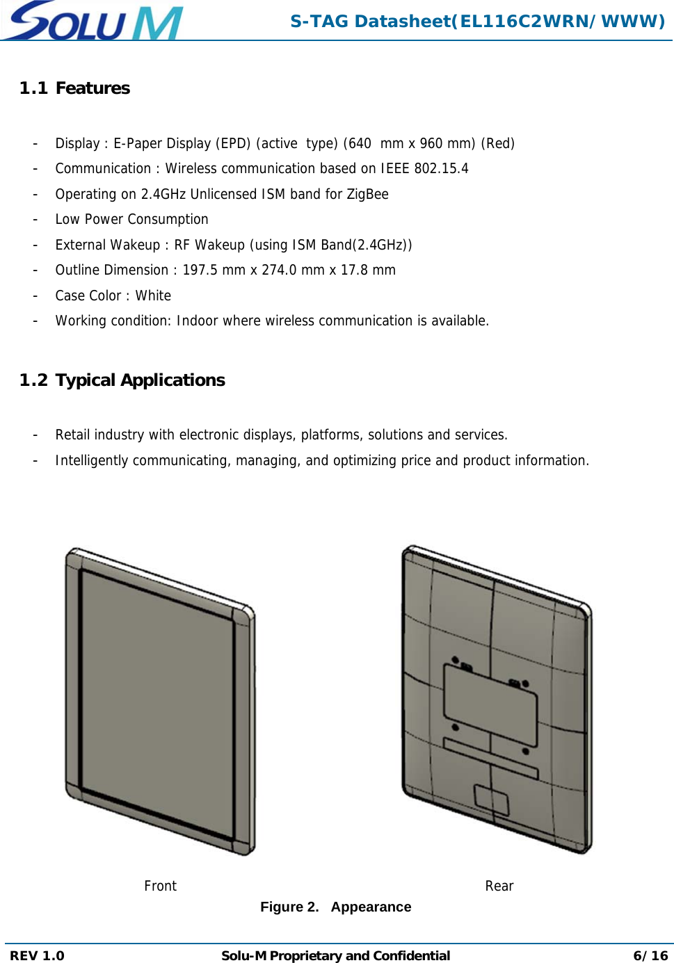  S-TAG Datasheet(EL116C2WRN/WWW) REV 1.0  Solu-M Proprietary and Confidential 6/16  1.1 Features  -  Display : E-Paper Display (EPD) (active  type) (640  mm x 960 mm) (Red) -  Communication : Wireless communication based on IEEE 802.15.4 -  Operating on 2.4GHz Unlicensed ISM band for ZigBee -  Low Power Consumption -  External Wakeup : RF Wakeup (using ISM Band(2.4GHz)) -  Outline Dimension : 197.5 mm x 274.0 mm x 17.8 mm -  Case Color : White -  Working condition: Indoor where wireless communication is available.  1.2 Typical Applications  -  Retail industry with electronic displays, platforms, solutions and services. -  Intelligently communicating, managing, and optimizing price and product information.     Front  RearFigure 2.   Appearance  